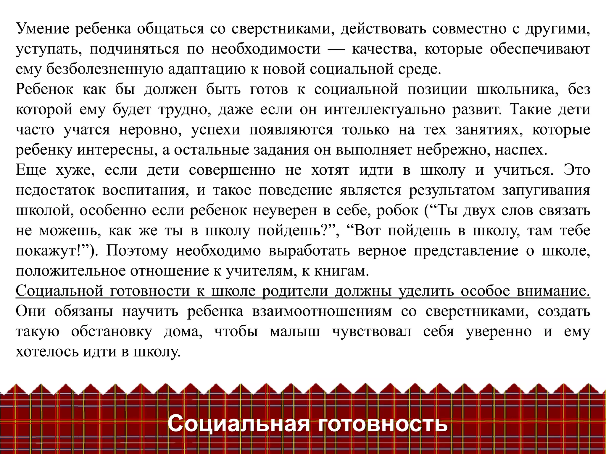 Умение ребенка общаться со сверстниками, действовать совместно с другими,
уступать, подчиняться по необходимости — качества, которые обеспечивают
ему безболезненную адаптацию к новой социальной среде.
Ребенок как бы должен быть готов к социальной позиции школьника, без
которой ему будет трудно, даже если он интеллектуально развит. Такие дети
часто учатся неровно, успехи появляются только на тех занятиях, которые
ребенку интересны, а остальные задания он выполняет небрежно, наспех.
Еще хуже, если дети совершенно не хотят идти в школу и учиться. Это
недостаток воспитания, и такое поведение является результатом запугивания
школой, особенно если ребенок неуверен в себе, робок (―Ты двух слов связать
не можешь, как же ты в школу пойдешь?‖, ―Вот пойдешь в школу, там тебе
покажут!‖). Поэтому необходимо выработать верное представление о школе,
положительное отношение к учителям, к книгам.
Социальной готовности к школе родители должны уделить особое внимание.
Они обязаны научить ребенка взаимоотношениям со сверстниками, создать
такую обстановку дома, чтобы малыш чувствовал себя уверенно и ему
хотелось идти в школу.



                   Социальная готовность
 