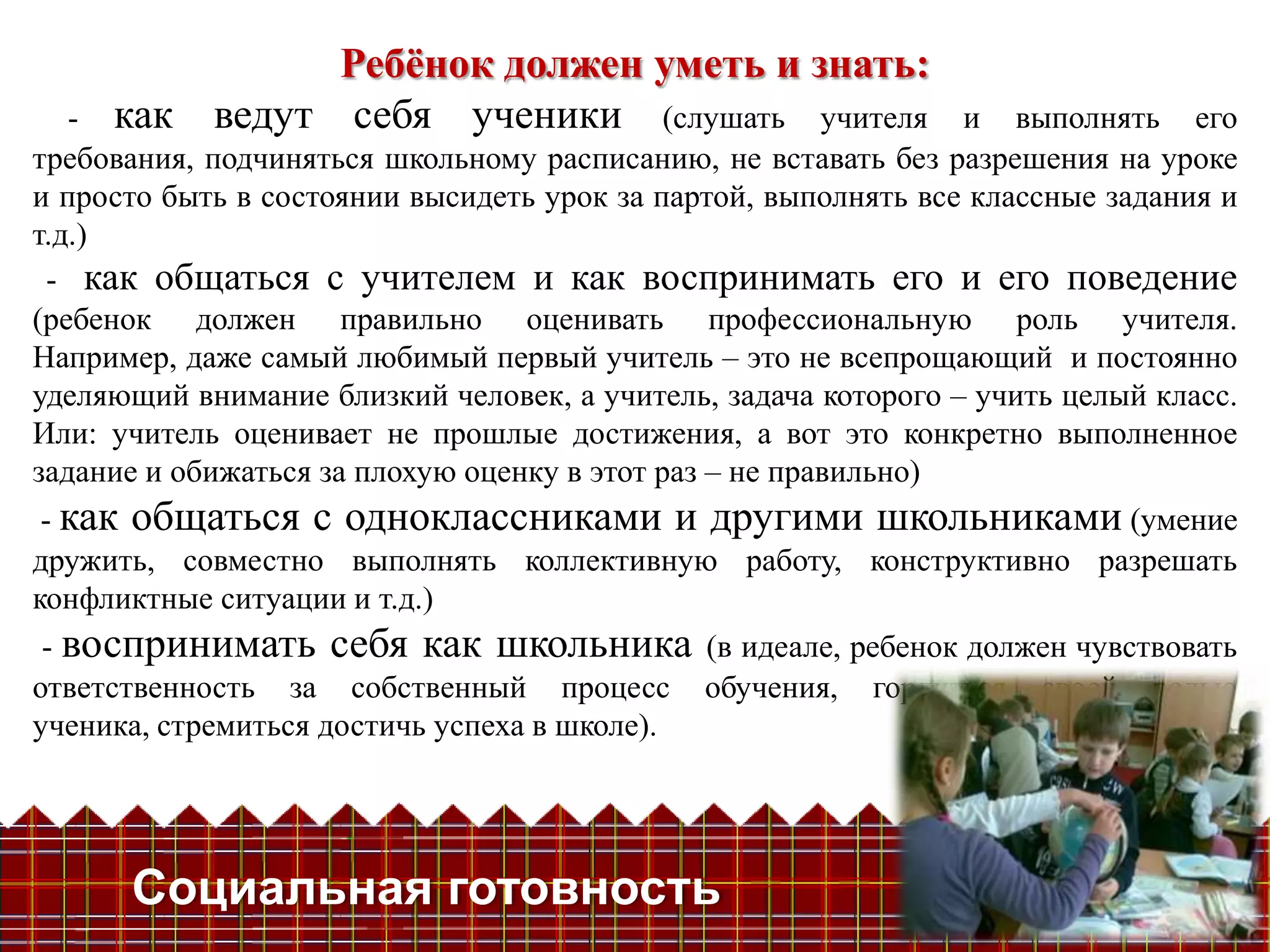 Ребѐнок должен уметь и знать:
   - как ведут себя ученики (слушать учителя                    и выполнять его
требования, подчиняться школьному расписанию, не вставать без разрешения на уроке
и просто быть в состоянии высидеть урок за партой, выполнять все классные задания и
т.д.)
 - как общаться с учителем и как воспринимать его и его поведение
(ребенок должен правильно оценивать профессиональную роль учителя.
Например, даже самый любимый первый учитель – это не всепрощающий и постоянно
уделяющий внимание близкий человек, а учитель, задача которого – учить целый класс.
Или: учитель оценивает не прошлые достижения, а вот это конкретно выполненное
задание и обижаться за плохую оценку в этот раз – не правильно)
 - как общаться с одноклассниками и другими школьниками (умение
дружить, совместно выполнять коллективную работу, конструктивно разрешать
конфликтные ситуации и т.д.)
 - воспринимать себя как школьника (в идеале, ребенок должен чувствовать
ответственность за собственный процесс обучения, гордиться своей ролью
ученика, стремиться достичь успеха в школе).




      Социальная готовность
 