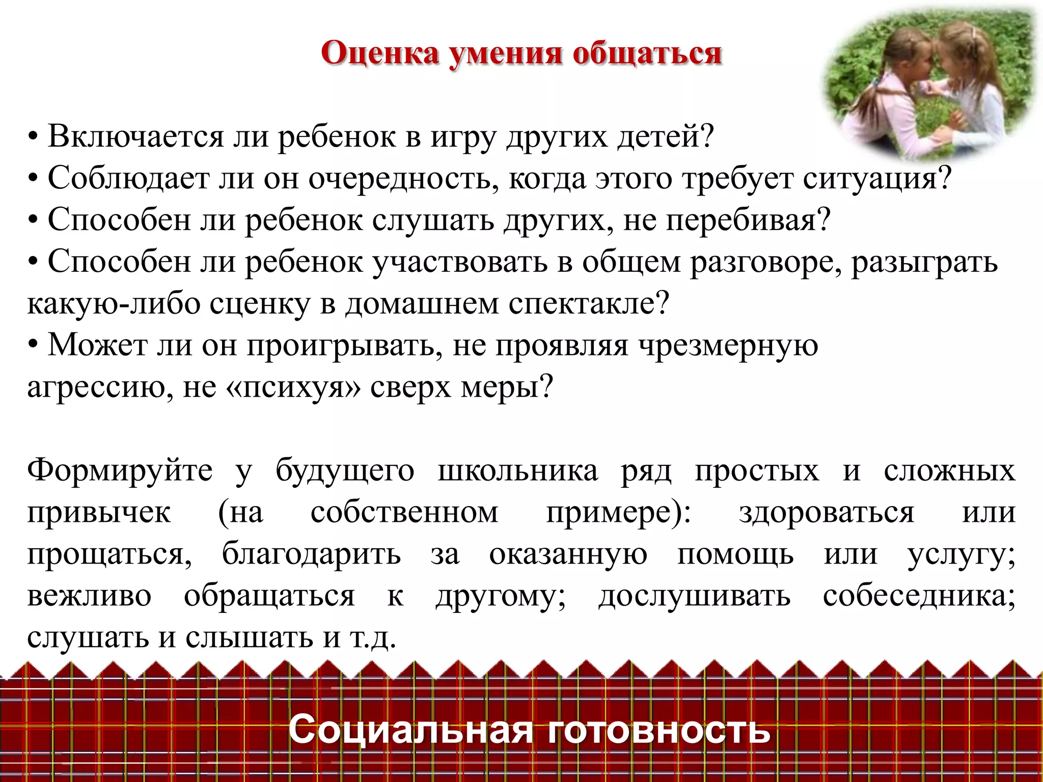 Оценка умения общаться

• Включается ли ребенок в игру других детей?
• Соблюдает ли он очередность, когда этого требует ситуация?
• Способен ли ребенок слушать других, не перебивая?
• Способен ли ребенок участвовать в общем разговоре, разыграть
какую-либо сценку в домашнем спектакле?
• Может ли он проигрывать, не проявляя чрезмерную
агрессию, не «психуя» сверх меры?

Формируйте у будущего школьника ряд простых и сложных
привычек (на собственном примере): здороваться или
прощаться, благодарить за оказанную помощь или услугу;
вежливо обращаться к другому; дослушивать собеседника;
слушать и слышать и т.д.

                Социальная готовность
 
