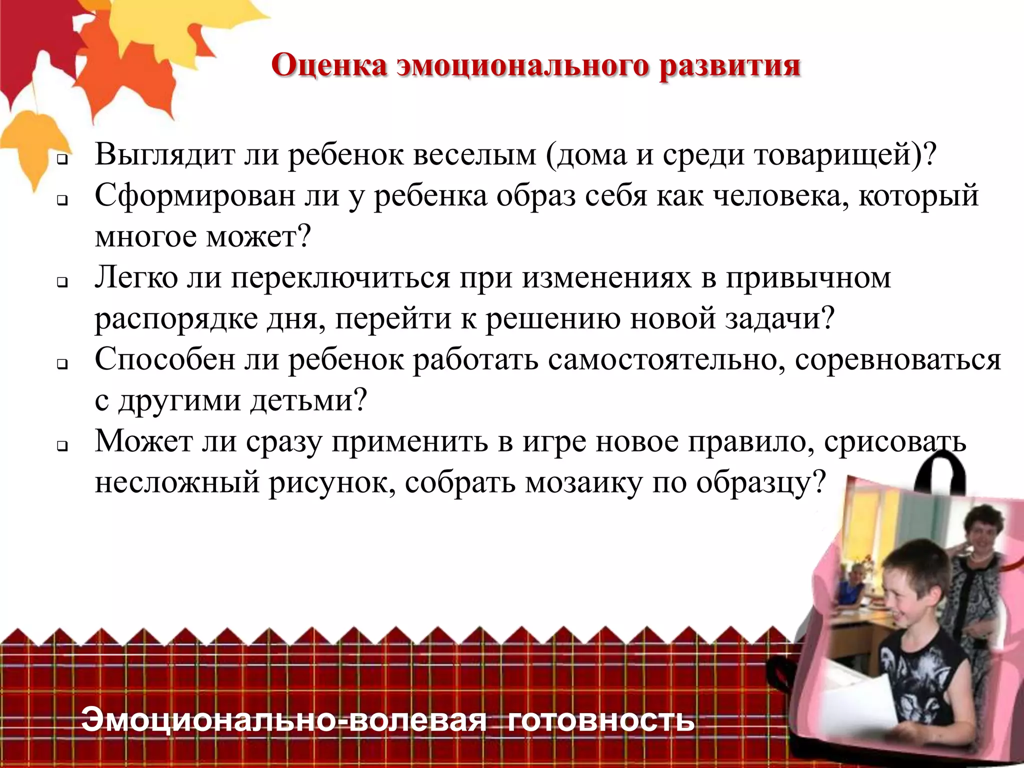 Оценка эмоционального развития

   Выглядит ли ребенок веселым (дома и среди товарищей)?
   Сформирован ли у ребенка образ себя как человека, который
    многое может?
   Легко ли переключиться при изменениях в привычном
    распорядке дня, перейти к решению новой задачи?
   Способен ли ребенок работать самостоятельно, соревноваться
    с другими детьми?
   Может ли сразу применить в игре новое правило, срисовать
    несложный рисунок, собрать мозаику по образцу?




    Эмоционально-волевая готовность
 