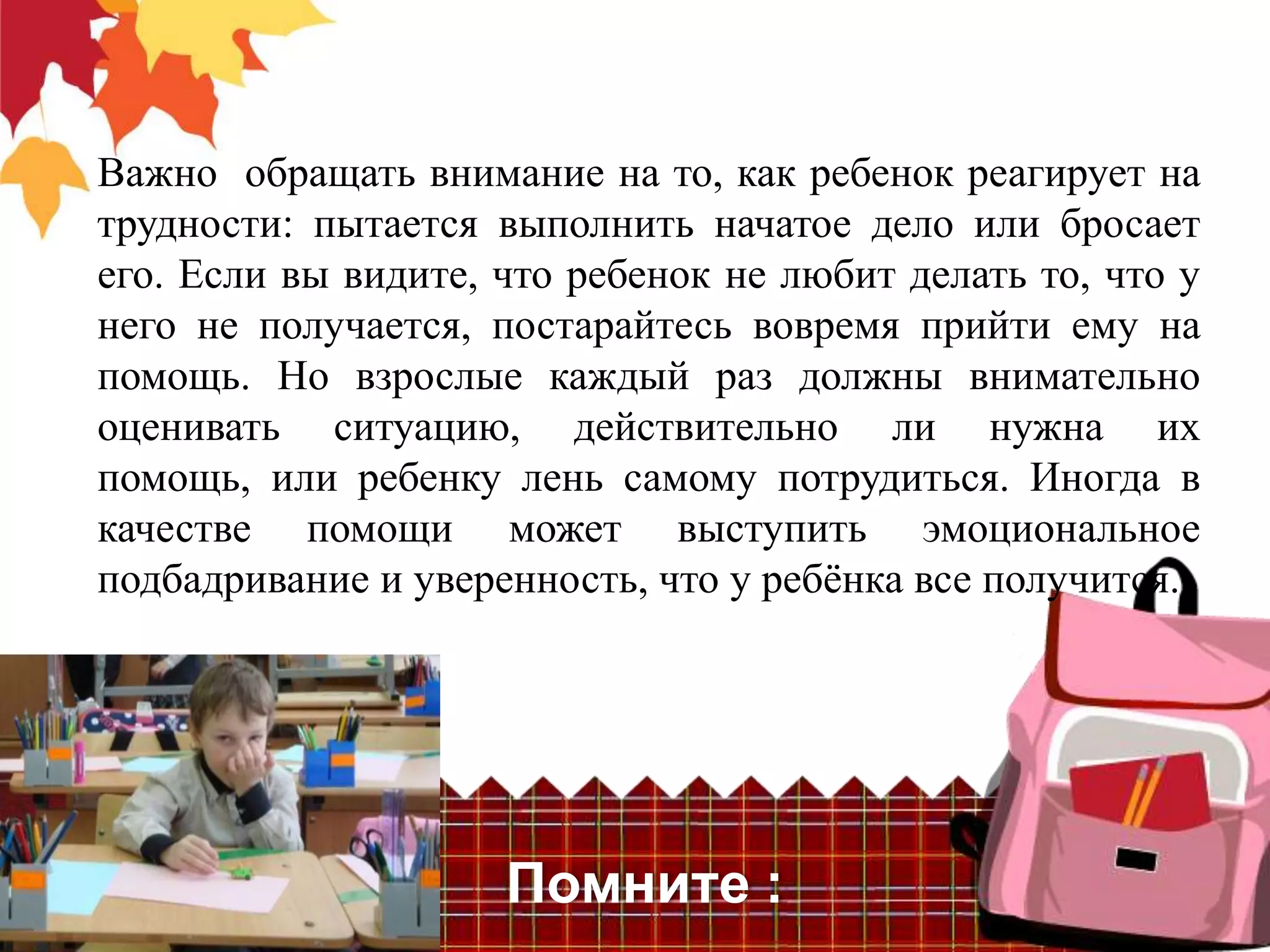 Важно обращать внимание на то, как ребенок реагирует на
трудности: пытается выполнить начатое дело или бросает
его. Если вы видите, что ребенок не любит делать то, что у
него не получается, постарайтесь вовремя прийти ему на
помощь. Но взрослые каждый раз должны внимательно
оценивать ситуацию, действительно ли нужна их
помощь, или ребенку лень самому потрудиться. Иногда в
качестве помощи может выступить эмоциональное
подбадривание и уверенность, что у ребѐнка все получится.




                     Помните :
 