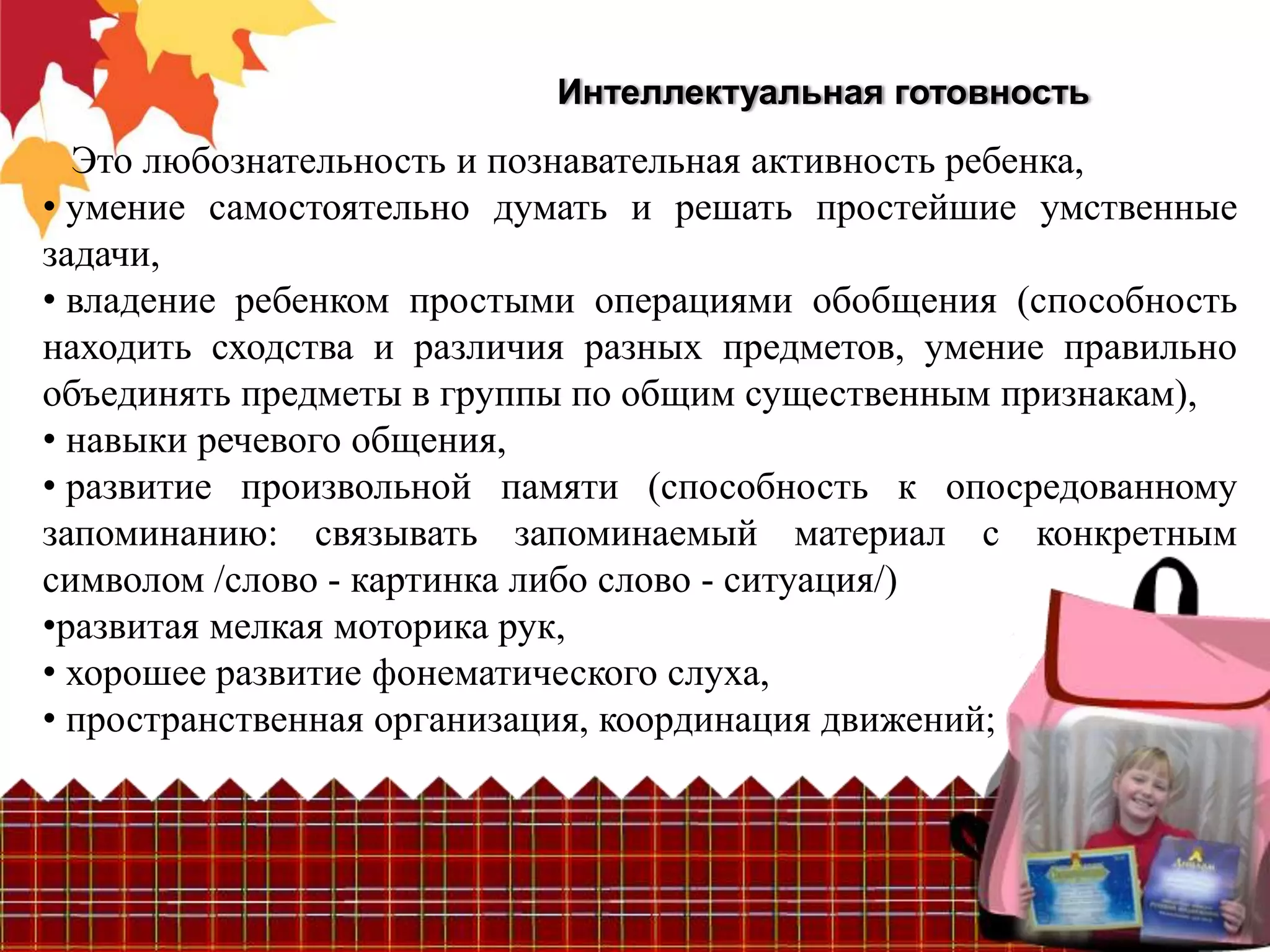 Интеллектуальная готовность
  Это любознательность и познавательная активность ребенка,
• умение самостоятельно думать и решать простейшие умственные
задачи,
• владение ребенком простыми операциями обобщения (способность
находить сходства и различия разных предметов, умение правильно
объединять предметы в группы по общим существенным признакам),
• навыки речевого общения,
• развитие произвольной памяти (способность к опосредованному
запоминанию: связывать запоминаемый материал с конкретным
символом /слово - картинка либо слово - ситуация/)
•развитая мелкая моторика рук,
• хорошее развитие фонематического слуха,
• пространственная организация, координация движений;
 