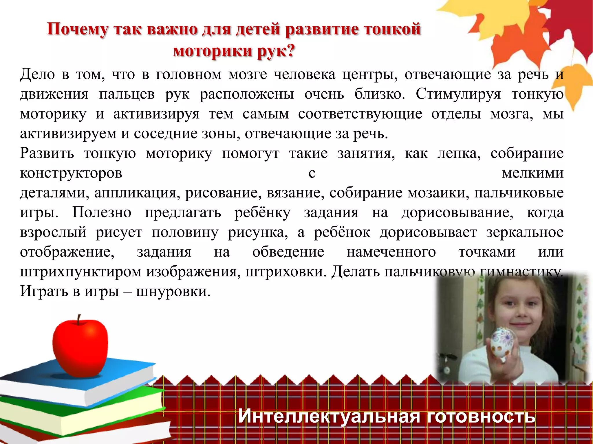 Почему так важно для детей развитие тонкой
                 моторики рук?
Дело в том, что в головном мозге человека центры, отвечающие за речь и
движения пальцев рук расположены очень близко. Стимулируя тонкую
моторику и активизируя тем самым соответствующие отделы мозга, мы
активизируем и соседние зоны, отвечающие за речь.
Развить тонкую моторику помогут такие занятия, как лепка, собирание
конструкторов                         с                         мелкими
деталями, аппликация, рисование, вязание, собирание мозаики, пальчиковые
игры. Полезно предлагать ребѐнку задания на дорисовывание, когда
взрослый рисует половину рисунка, а ребѐнок дорисовывает зеркальное
отображение, задания на обведение намеченного точками или
штрихпунктиром изображения, штриховки. Делать пальчиковую гимнастику.
Играть в игры – шнуровки.




                            Интеллектуальная готовность
 