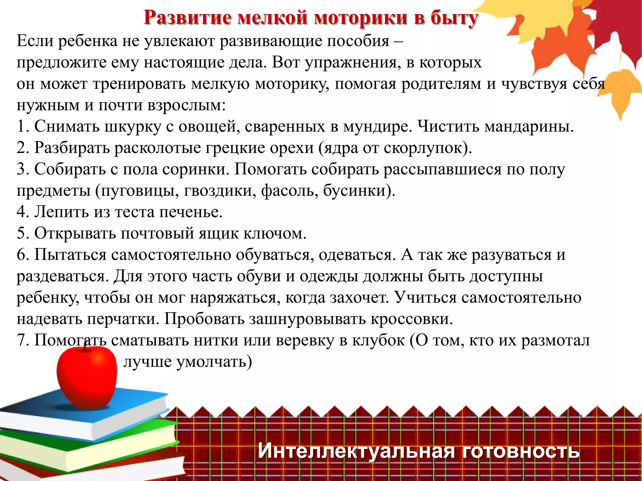 Развитие мелкой моторики в быту
Если ребенка не увлекают развивающие пособия –
предложите ему настоящие дела. Вот упражнения, в которых
он может тренировать мелкую моторику, помогая родителям и чувствуя себя
нужным и почти взрослым:
1. Снимать шкурку с овощей, сваренных в мундире. Чистить мандарины.
2. Разбирать расколотые грецкие орехи (ядра от скорлупок).
3. Собирать с пола соринки. Помогать собирать рассыпавшиеся по полу
предметы (пуговицы, гвоздики, фасоль, бусинки).
4. Лепить из теста печенье.
5. Открывать почтовый ящик ключом.
6. Пытаться самостоятельно обуваться, одеваться. А так же разуваться и
раздеваться. Для этого часть обуви и одежды должны быть доступны
ребенку, чтобы он мог наряжаться, когда захочет. Учиться самостоятельно
надевать перчатки. Пробовать зашнуровывать кроссовки.
7. Помогать сматывать нитки или веревку в клубок (О том, кто их размотал
              лучше умолчать)




                             Интеллектуальная готовность
 