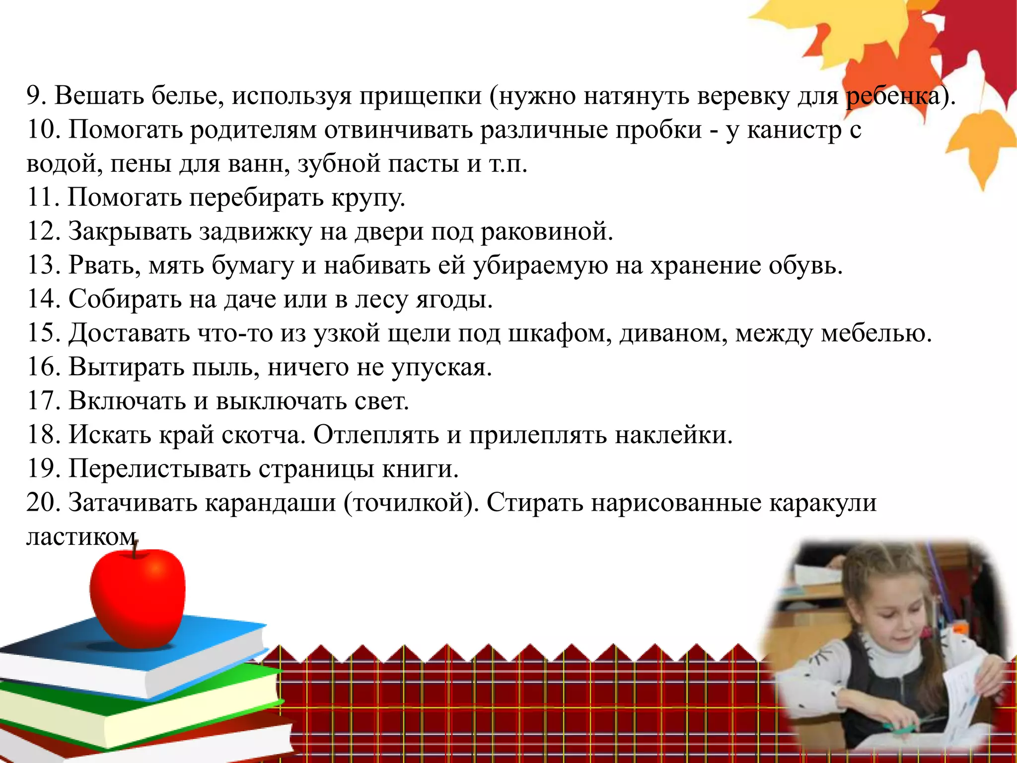 9. Вешать белье, используя прищепки (нужно натянуть веревку для ребенка).
10. Помогать родителям отвинчивать различные пробки - у канистр с
водой, пены для ванн, зубной пасты и т.п.
11. Помогать перебирать крупу.
12. Закрывать задвижку на двери под раковиной.
13. Рвать, мять бумагу и набивать ей убираемую на хранение обувь.
14. Собирать на даче или в лесу ягоды.
15. Доставать что-то из узкой щели под шкафом, диваном, между мебелью.
16. Вытирать пыль, ничего не упуская.
17. Включать и выключать свет.
18. Искать край скотча. Отлеплять и прилеплять наклейки.
19. Перелистывать страницы книги.
20. Затачивать карандаши (точилкой). Стирать нарисованные каракули
ластиком
 