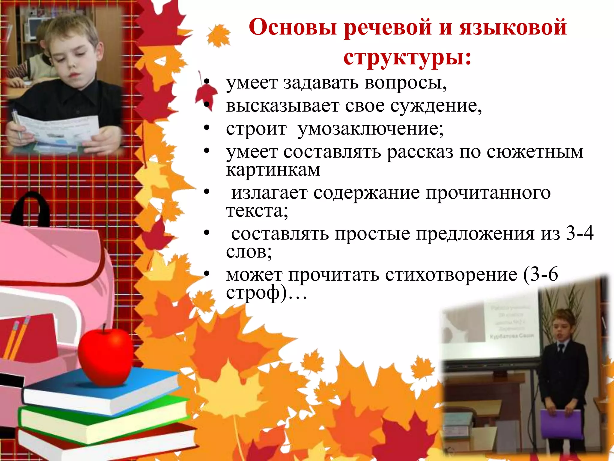 Основы речевой и языковой
           структуры:
• умеет задавать вопросы,
• высказывает свое суждение,
• строит умозаключение;
• умеет составлять рассказ по сюжетным
  картинкам
• излагает содержание прочитанного
  текста;
• составлять простые предложения из 3-4
  слов;
• может прочитать стихотворение (3-6
  строф)…
 