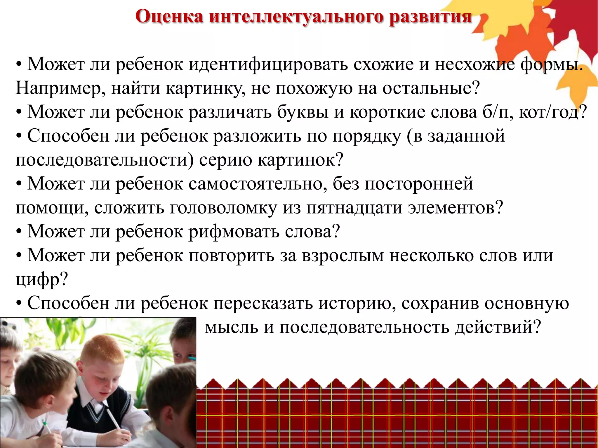 Оценка интеллектуального развития

• Может ли ребенок идентифицировать схожие и несхожие формы.
Например, найти картинку, не похожую на остальные?
• Может ли ребенок различать буквы и короткие слова б/п, кот/год?
• Способен ли ребенок разложить по порядку (в заданной
последовательности) серию картинок?
• Может ли ребенок самостоятельно, без посторонней
помощи, сложить головоломку из пятнадцати элементов?
• Может ли ребенок рифмовать слова?
• Может ли ребенок повторить за взрослым несколько слов или
цифр?
• Способен ли ребенок пересказать историю, сохранив основную
                     мысль и последовательность действий?
 