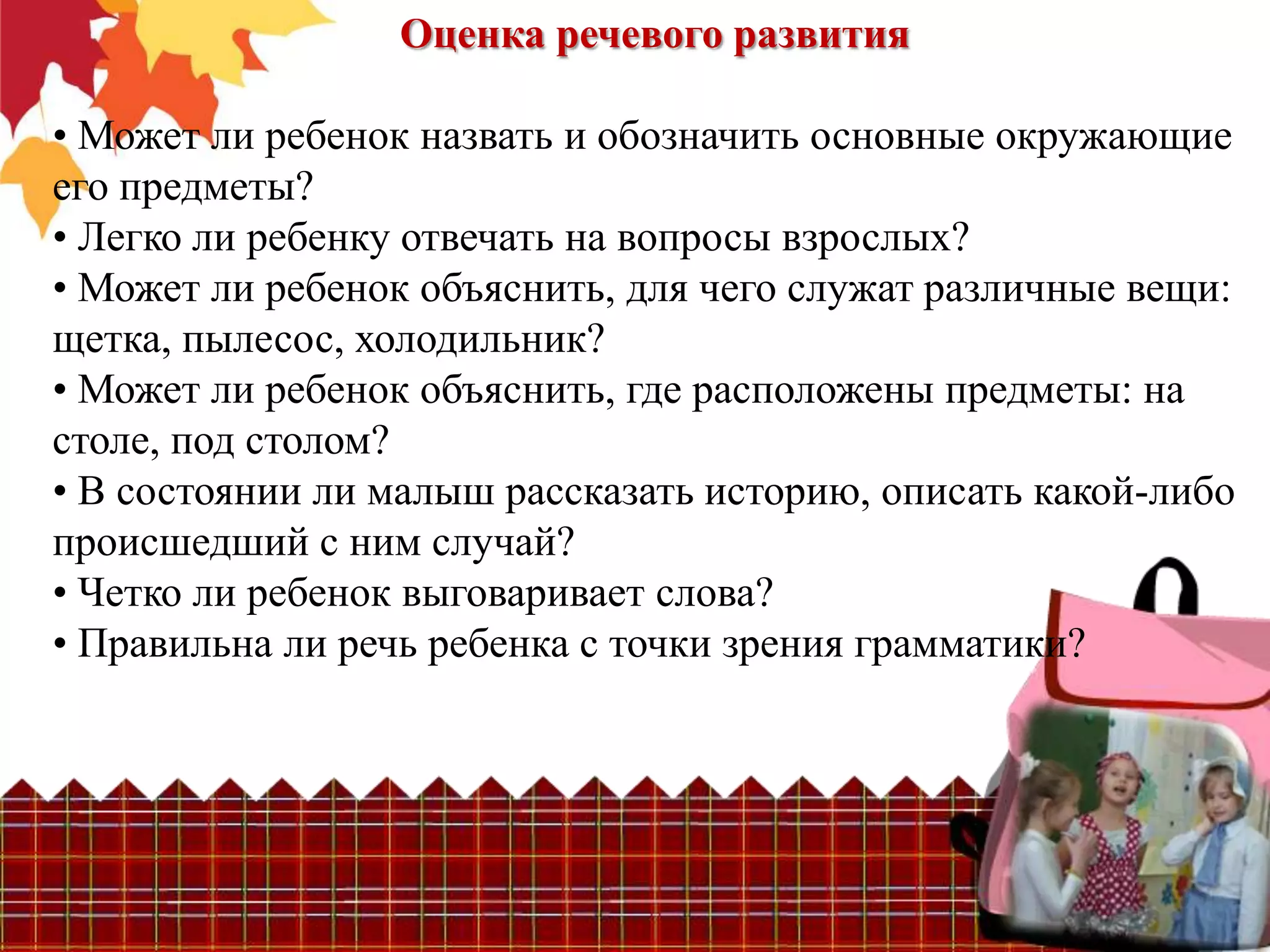 Оценка речевого развития

• Может ли ребенок назвать и обозначить основные окружающие
его предметы?
• Легко ли ребенку отвечать на вопросы взрослых?
• Может ли ребенок объяснить, для чего служат различные вещи:
щетка, пылесос, холодильник?
• Может ли ребенок объяснить, где расположены предметы: на
столе, под столом?
• В состоянии ли малыш рассказать историю, описать какой-либо
происшедший с ним случай?
• Четко ли ребенок выговаривает слова?
• Правильна ли речь ребенка с точки зрения грамматики?
 
