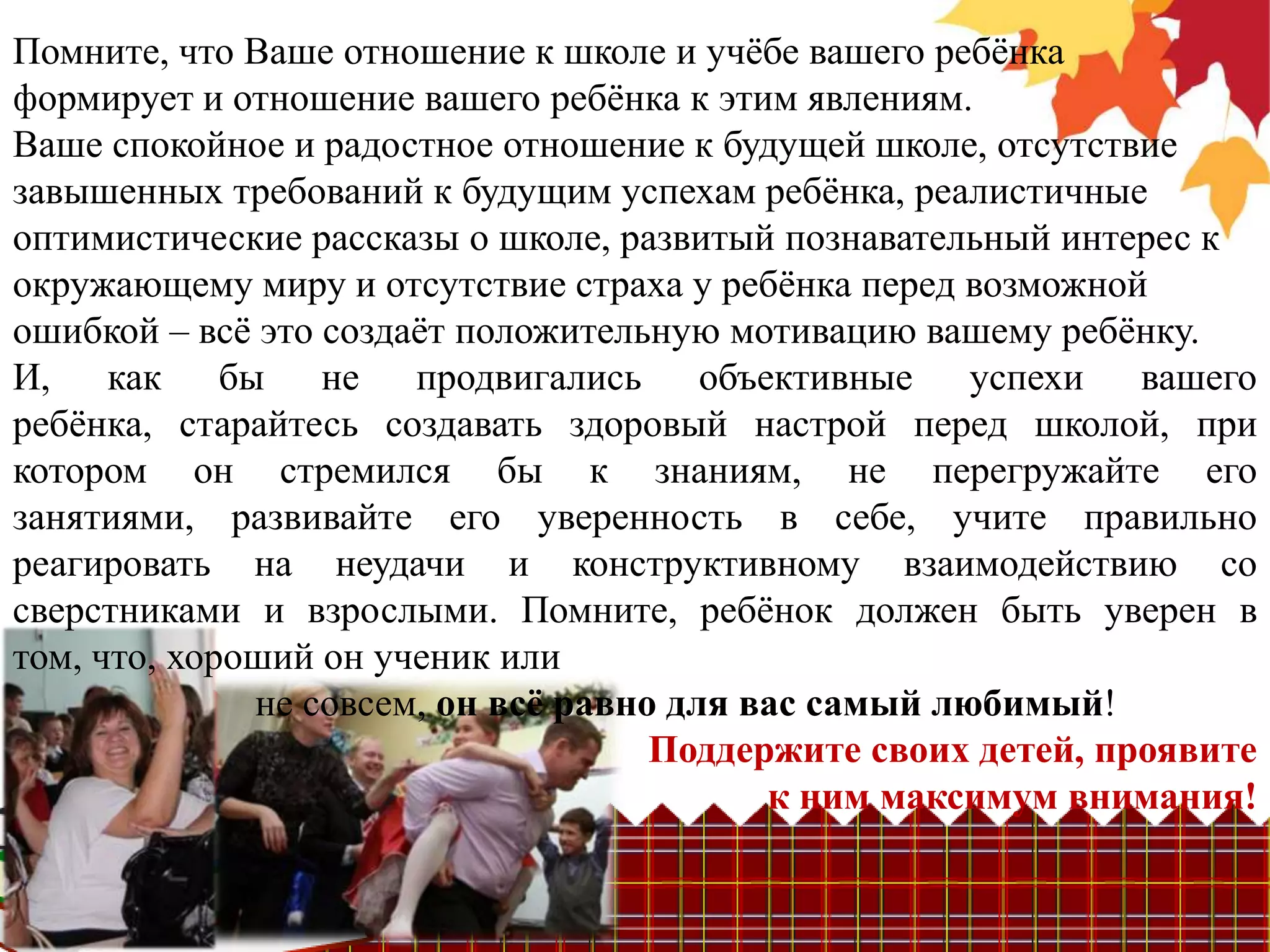 Помните, что Ваше отношение к школе и учѐбе вашего ребѐнка
формирует и отношение вашего ребѐнка к этим явлениям.
Ваше спокойное и радостное отношение к будущей школе, отсутствие
завышенных требований к будущим успехам ребѐнка, реалистичные
оптимистические рассказы о школе, развитый познавательный интерес к
окружающему миру и отсутствие страха у ребѐнка перед возможной
ошибкой – всѐ это создаѐт положительную мотивацию вашему ребѐнку.
И, как бы не продвигались объективные успехи вашего
ребѐнка, старайтесь создавать здоровый настрой перед школой, при
котором он стремился бы к знаниям, не перегружайте его
занятиями, развивайте его уверенность в себе, учите правильно
реагировать на неудачи и конструктивному взаимодействию со
сверстниками и взрослыми. Помните, ребѐнок должен быть уверен в
том, что, хороший он ученик или
              не совсем, он всѐ равно для вас самый любимый!
                                     Поддержите своих детей, проявите
                                           к ним максимум внимания!
 