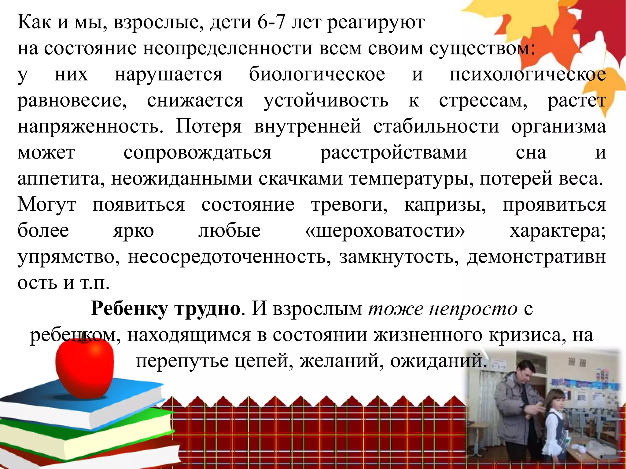 Как и мы, взрослые, дети 6-7 лет реагируют
на состояние неопределенности всем своим существом:
у них нарушается биологическое и психологическое
равновесие, снижается устойчивость к стрессам, растет
напряженность. Потеря внутренней стабильности организма
может        сопровождаться      расстройствами    сна    и
аппетита, неожиданными скачками температуры, потерей веса.
Могут появиться состояние тревоги, капризы, проявиться
более       ярко    любые      «шероховатости»    характера;
упрямство, несосредоточенность, замкнутость, демонстративн
ость и т.п.
        Ребенку трудно. И взрослым тоже непросто с
 ребенком, находящимся в состоянии жизненного кризиса, на
              перепутье цепей, желаний, ожиданий.
 