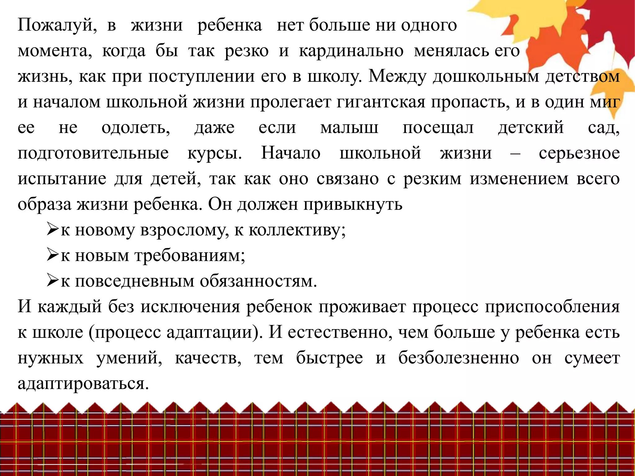 Пожалуй, в жизни ребенка нет больше ни одного
момента, когда бы так резко и кардинально менялась его
жизнь, как при поступлении его в школу. Между дошкольным детством
и началом школьной жизни пролегает гигантская пропасть, и в один миг
ее не одолеть, даже если малыш посещал детский сад,
подготовительные курсы. Начало школьной жизни – серьезное
испытание для детей, так как оно связано с резким изменением всего
образа жизни ребенка. Он должен привыкнуть
   к новому взрослому, к коллективу;
   к новым требованиям;
   к повседневным обязанностям.
И каждый без исключения ребенок проживает процесс приспособления
к школе (процесс адаптации). И естественно, чем больше у ребенка есть
нужных умений, качеств, тем быстрее и безболезненно он сумеет
адаптироваться.
 