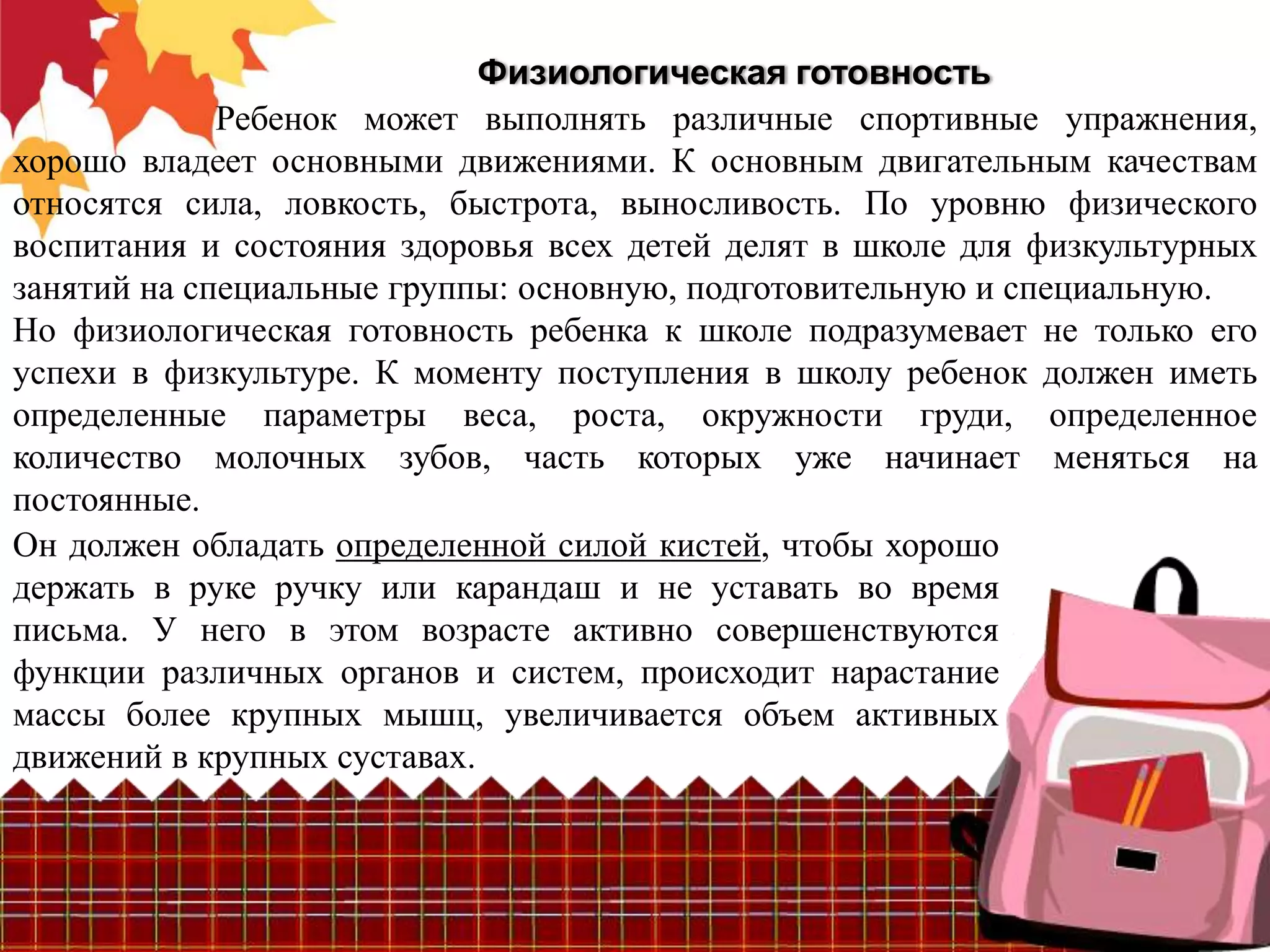 Физиологическая готовность
             Ребенок может выполнять различные спортивные упражнения,
хорошо владеет основными движениями. К основным двигательным качествам
относятся сила, ловкость, быстрота, выносливость. По уровню физического
воспитания и состояния здоровья всех детей делят в школе для физкультурных
занятий на специальные группы: основную, подготовительную и специальную.
Но физиологическая готовность ребенка к школе подразумевает не только его
успехи в физкультуре. К моменту поступления в школу ребенок должен иметь
определенные параметры веса, роста, окружности груди, определенное
количество молочных зубов, часть которых уже начинает меняться на
постоянные.
Он должен обладать определенной силой кистей, чтобы хорошо
держать в руке ручку или карандаш и не уставать во время
письма. У него в этом возрасте активно совершенствуются
функции различных органов и систем, происходит нарастание
массы более крупных мышц, увеличивается объем активных
движений в крупных суставах.
 