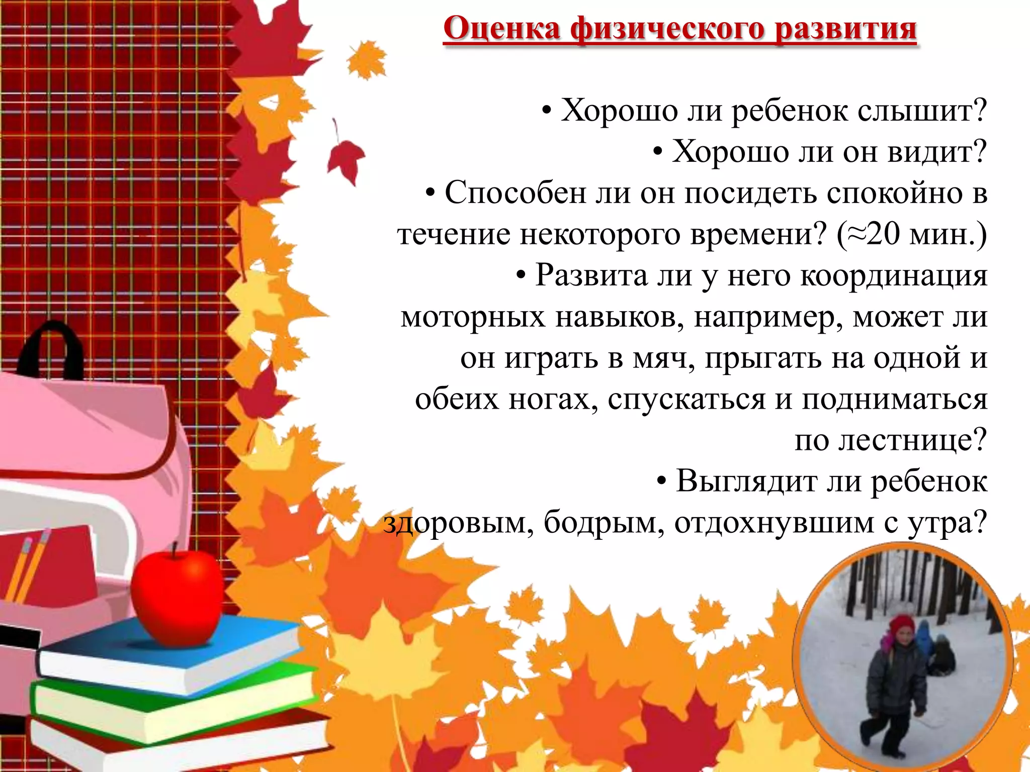 Оценка физического развития

            • Хорошо ли ребенок слышит?
                   • Хорошо ли он видит?
   • Способен ли он посидеть спокойно в
 течение некоторого времени? (≈20 мин.)
          • Развита ли у него координация
 моторных навыков, например, может ли
      он играть в мяч, прыгать на одной и
  обеих ногах, спускаться и подниматься
                             по лестнице?
                    • Выглядит ли ребенок
здоровым, бодрым, отдохнувшим с утра?
 