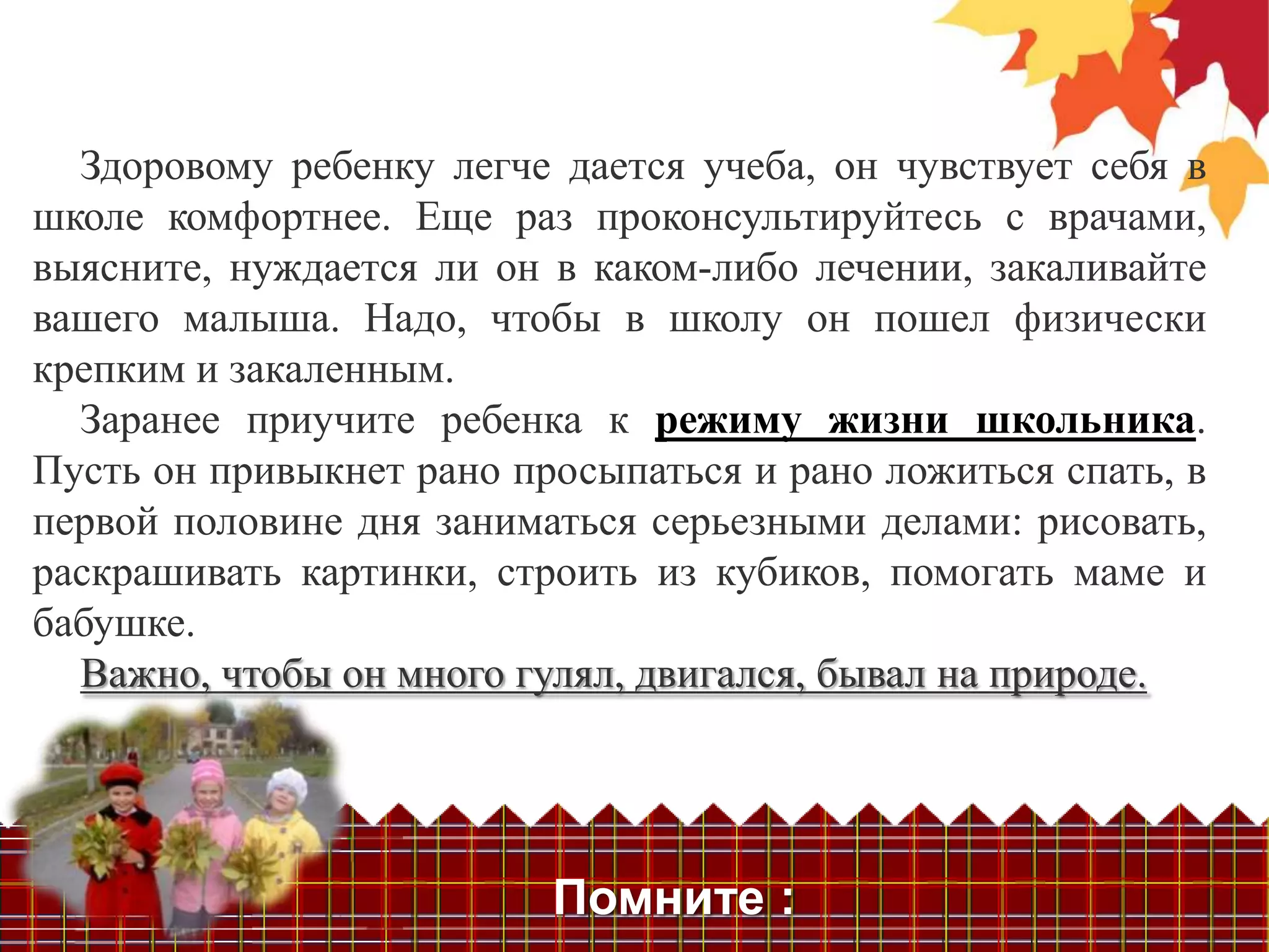 Здоровому ребенку легче дается учеба, он чувствует себя в
школе комфортнее. Еще раз проконсультируйтесь с врачами,
выясните, нуждается ли он в каком-либо лечении, закаливайте
вашего малыша. Надо, чтобы в школу он пошел физически
крепким и закаленным.
  Заранее приучите ребенка к режиму жизни школьника.
Пусть он привыкнет рано просыпаться и рано ложиться спать, в
первой половине дня заниматься серьезными делами: рисовать,
раскрашивать картинки, строить из кубиков, помогать маме и
бабушке.
  Важно, чтобы он много гулял, двигался, бывал на природе.




                          Помните :
 