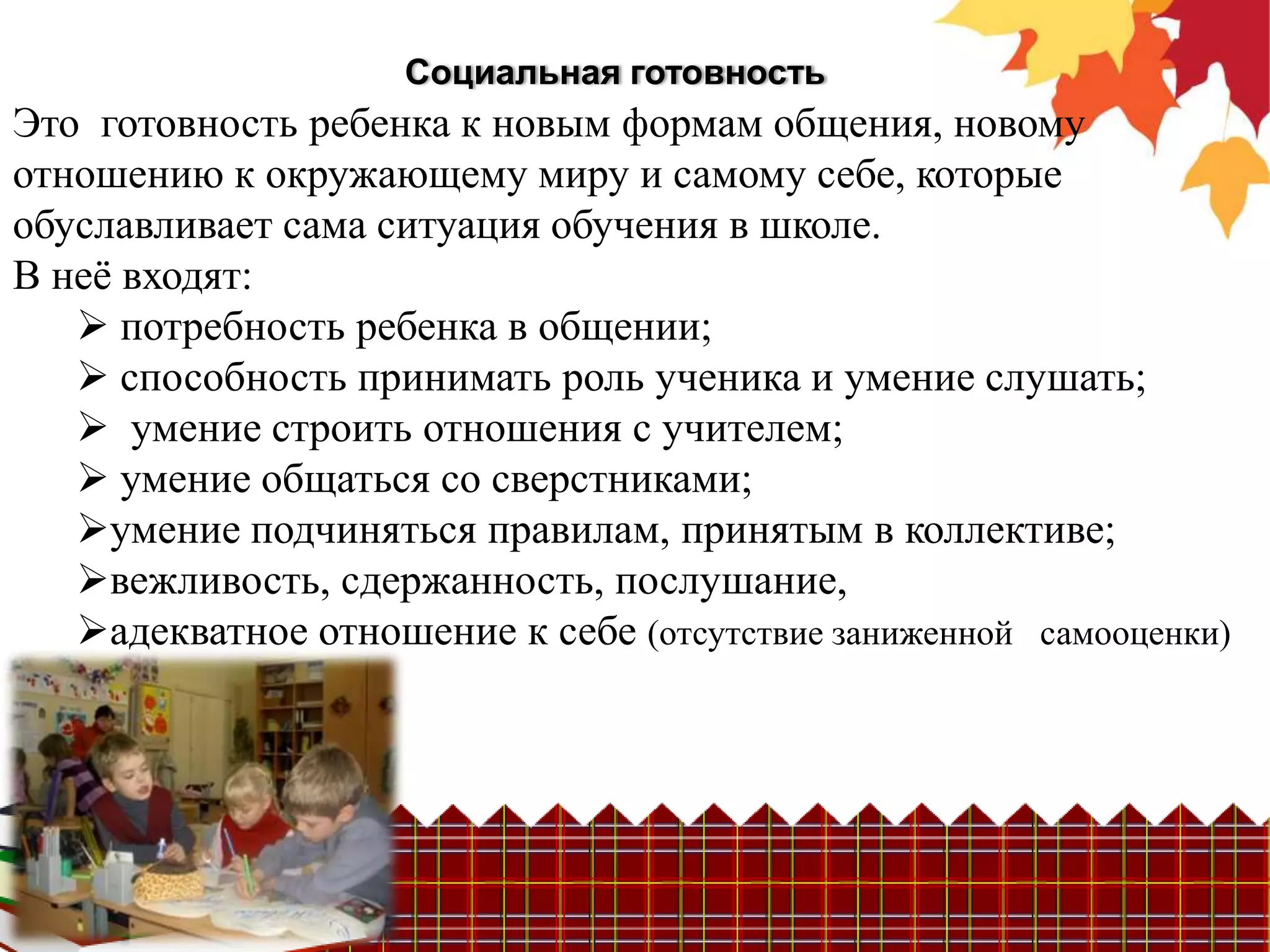 Социальная готовность
Это готовность ребенка к новым формам общения, новому
отношению к окружающему миру и самому себе, которые
обуславливает сама ситуация обучения в школе.
В неѐ входят:
    потребность ребенка в общении;
    способность принимать роль ученика и умение слушать;
    умение строить отношения с учителем;
    умение общаться со сверстниками;
   умение подчиняться правилам, принятым в коллективе;
   вежливость, сдержанность, послушание,
   адекватное отношение к себе (отсутствие заниженной самооценки)
 