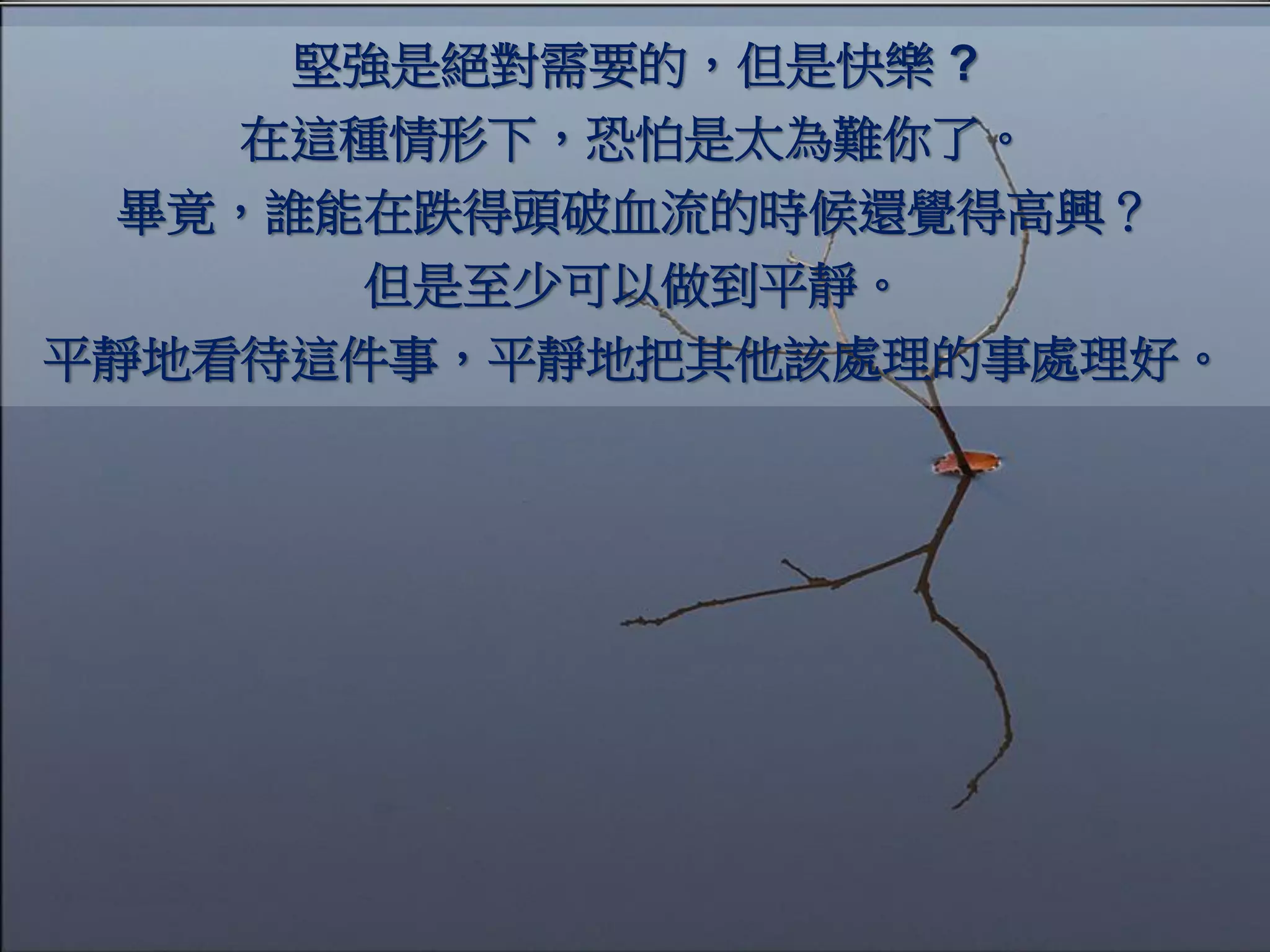 堅強是絕對需要的，但是快樂 ?
    在這種情形下，恐怕是太為難你了。
 畢竟，誰能在跌得頭破血流的時候還覺得高興？
      但是至少可以做到平靜。
平靜地看待這件事，平靜地把其他該處理的事處理好。
 