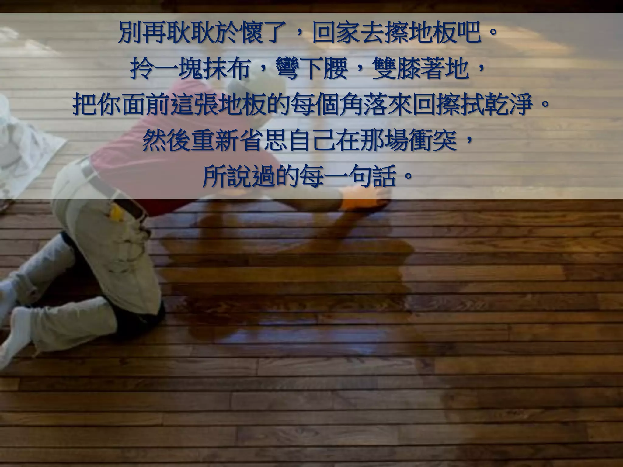 別再耿耿於懷了，回家去擦地板吧。
  拎一塊抹布，彎下腰，雙膝著地，
把你面前這張地板的每個角落來回擦拭乾淨。
   然後重新省思自己在那場衝突，
     所說過的每一句話。
 