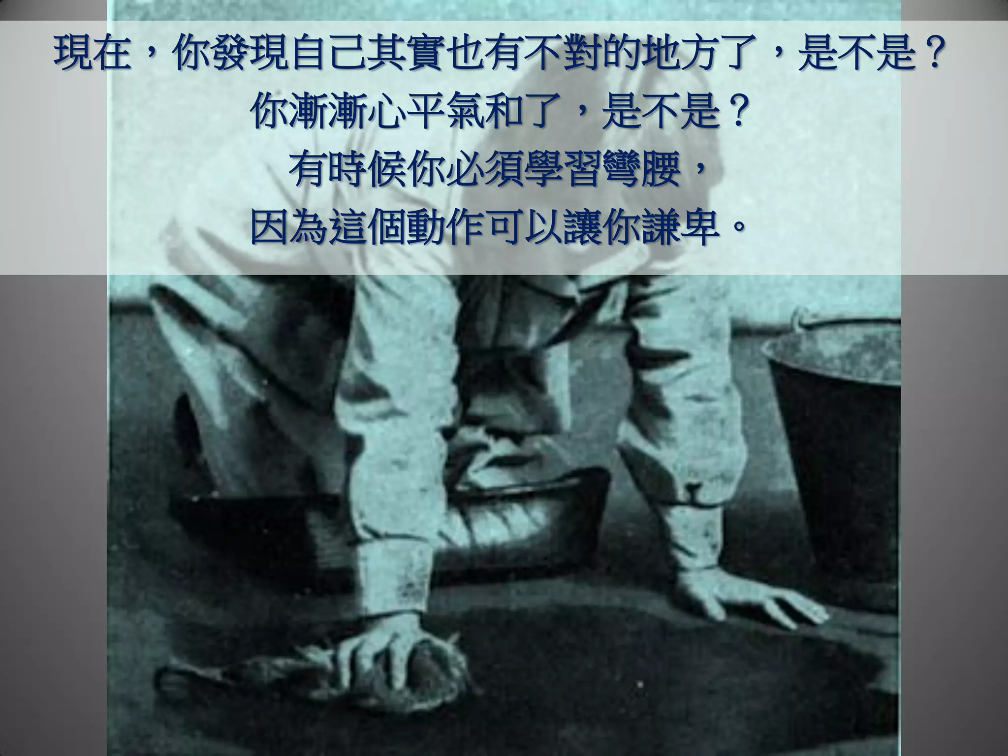 現在，你發現自己其實也有不對的地方了，是不是？
     你漸漸心平氣和了，是不是？
      有時候你必須學習彎腰，
     因為這個動作可以讓你謙卑。
 