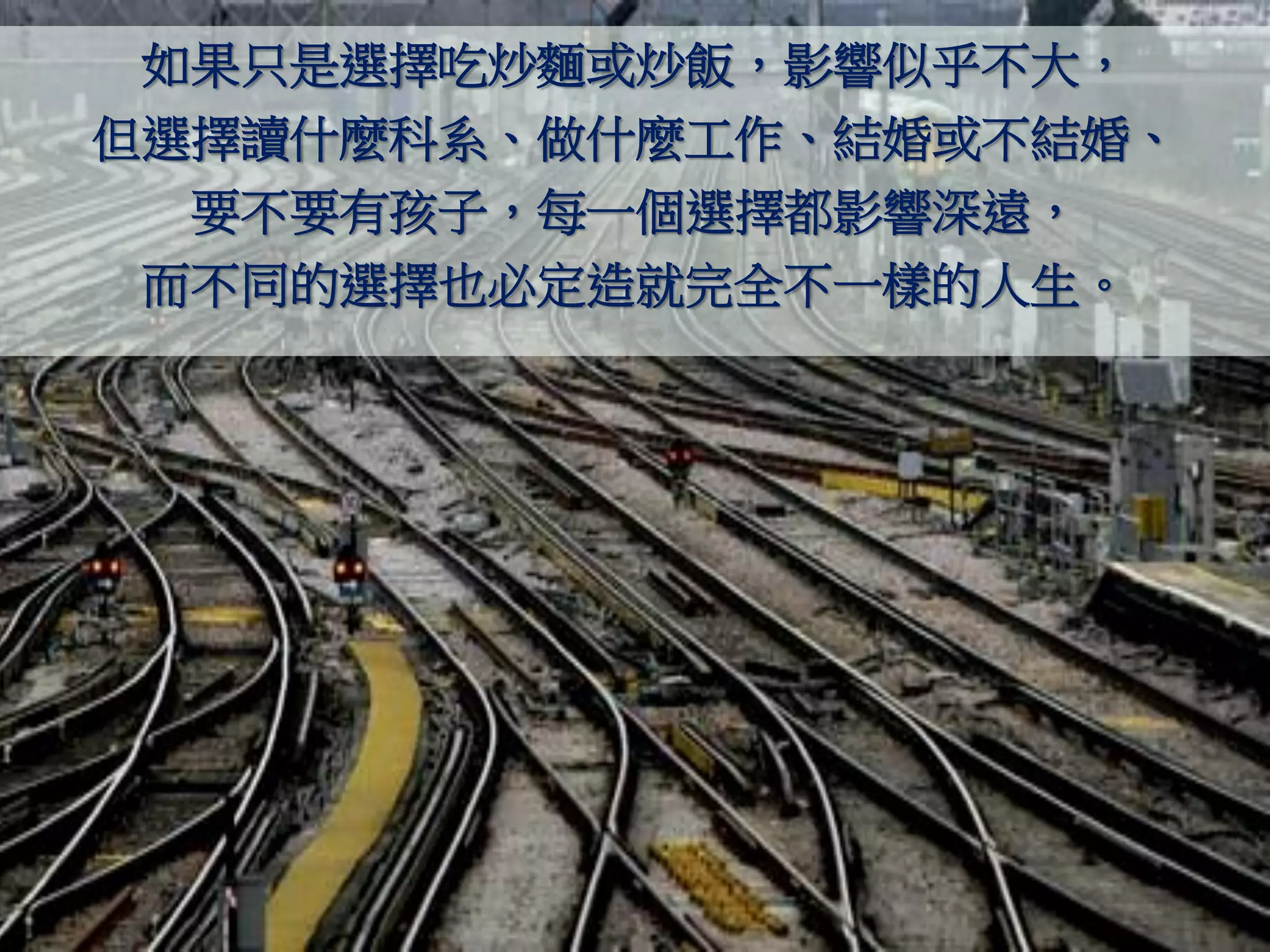 如果只是選擇吃炒麵或炒飯，影響似乎不大，
但選擇讀什麼科系、做什麼工作、結婚或不結婚、
  要不要有孩子，每一個選擇都影響深遠，
 而不同的選擇也必定造就完全不一樣的人生。
 