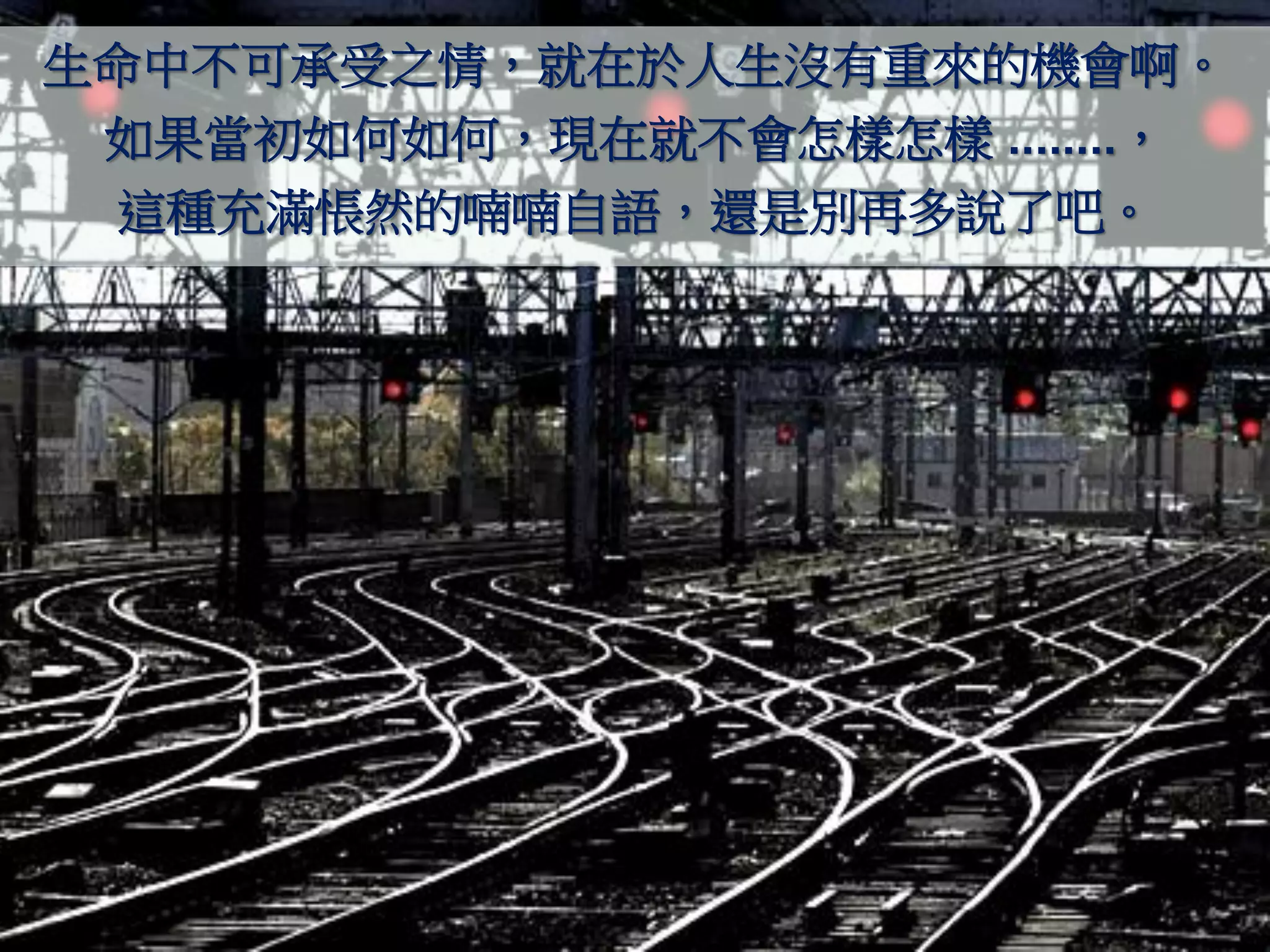 生命中不可承受之情，就在於人生沒有重來的機會啊。
 如果當初如何如何，現在就不會怎樣怎樣 ........，
 這種充滿悵然的喃喃自語，還是別再多說了吧。
 
