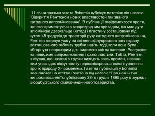 11 січня празька газета Воhеmiа публікує матеріал під назвою
"Відкриття Рентгеном нових властивостей так званого
катодного випромінювання". В публікації повідомлялося про те,
що експериментуючи з газорозрядним приладом, що має дуте
алюмінієве дзеркальце (катод) і пластину розташовану під
кутом 45 градусів до траєкторії руху катодного випромінювання,
Рентген звернув увагу на свічення флуоресцентного екрану,
розташованого поблизу трубки навіть тоді, коли вона була
обгорнута непрозорим для видимого світла папером. Реагували
на невидиме випромінювання і фотопластини. Тобто, Рентген
з'ясував, що назовні з трубки виходять якісь промені, названі
ним унаслідок відсутності у першовідкривача ясного уявлення
про їх природу Х-променями. Газетна публікація у Воhеmiа
посилалася на статтю Рентгена під назвою "Про новий тип
випромінювання" опубліковану 28-го грудня 1895 року в журналі
Вюрцбургського фізико-медичного товариства.
 
