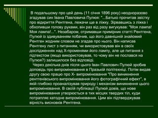 В подальшому про цей день (11 січня 1896 року) неодноразово
згадував син Івана Павловича Пулюя: "...Батько прочитав звістку
про відкриття Рентгена, лежачи ще в ліжку. Зірвавшись з ліжка і
обхопивши голову руками, він раз від разу вигукував: "Моя лампа!
Моя лампа!...". Незабаром, отримавши примірник статті Рентгена,
Пулюй із здивуванням побачив, що його давнішній знайомий
Рентген жодним словом не згадав про нього. Він написав
Рентгену лист з питанням, чи використовував він в своїх
дослідженнях над Х-променями його лампу, але це питання з
підтекстом (якщо використовував, то чому він не послався на
Пулюя?) залишилося без відповіді.
  Через декілька днів після цього Іван Павлович Пулюй зробив
доповідь про випромінювання в Празькій політехніці. Потім видав
другу свою працю про Х- випромінювання "Про виникнення
рентгенівського випромінювання його фотографічний ефект", в
якій глибоко проаналізував природу і механізм виникнення цього
випромінювання. В своїй публікації Пулюй довів, що нове
випромінювання утворюється в тих місцях твердих тіл, куди
потрапляє катодне випромінювання. Цим він підтверджував
вірність висновків Рентгена.
 