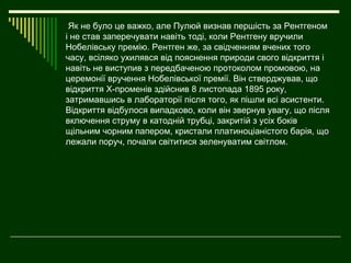 Як не було це важко, але Пулюй визнав першість за Рентгеном
і не став заперечувати навіть тоді, коли Рентгену вручили
Нобелівську премію. Рентген же, за свідченням вчених того
часу, всіляко ухилявся від пояснення природи свого відкриття і
навіть не виступив з передбаченою протоколом промовою, на
церемонії вручення Нобелівської премії. Він стверджував, що
відкриття Х-променів здійснив 8 листопада 1895 року,
затримавшись в лабораторії після того, як пішли всі асистенти.
Відкриття відбулося випадково, коли він звернув увагу, що після
включення струму в катодній трубці, закритій з усіх боків
щільним чорним папером, кристали платиноціаністого барія, що
лежали поруч, почали світитися зеленуватим світлом.
 