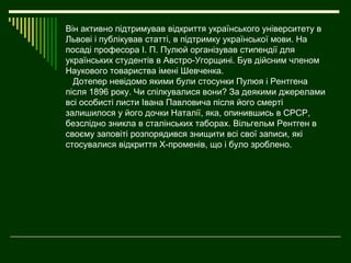 Він активно підтримував відкриття українського університету в
Львові і публікував статті, в підтримку української мови. На
посаді професора І. П. Пулюй організував стипендії для
українських студентів в Австро-Угорщині. Був дійсним членом
Наукового товариства імені Шевченка.
  Дотепер невідомо якими були стосунки Пулюя і Рентгена
після 1896 року. Чи спілкувалися вони? За деякими джерелами
всі особисті листи Івана Павловича після його смерті
залишилося у його дочки Наталії, яка, опинившись в СРСР,
безслідно зникла в сталінських таборах. Вільгельм Рентген в
своєму заповіті розпорядився знищити всі свої записи, які
стосувалися відкриття Х-променів, що і було зроблено.
 