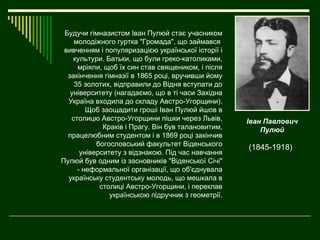 Будучи гімназистом Іван Пулюй стає учасником
    молодіжного гуртка "Громада", що займався
 вивченням і популяризацією української історії і
    культури. Батьки, що були греко-католиками,
     мріяли, щоб їх син став священиком, і після
  закінчення гімназії в 1865 році, вручивши йому
    35 золотих, відправили до Відня вступати до
   університету (нагадаємо, що в ті часи Західна
  Україна входила до складу Австро-Угорщини).
        Щоб заощадити гроші Іван Пулюй йшов в
   столицю Австро-Угорщини пішки через Львів,       Іван Павлович
             Краків і Прагу. Він був талановитим,       Пулюй
  працелюбним студентом і в 1869 році закінчив
           богословський факультет Віденського      (1845-1918)
      університету з відзнакою. Під час навчання
Пулюй був одним із засновників "Віденської Січі"
     - неформальної організації, що об'єднувала
  українську студентську молодь, що мешкала в
            столиці Австро-Угорщини, і переклав
               українською підручник з геометрії.
 
