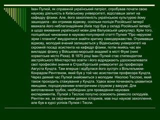 Іван Пулюй, як справжній український патріот, спробував почати свою
наукову діяльність в Київському університеті, відіславши запит на
кафедру фізики. Але, його захопленість українською культурою йому
зашкодила - він отримав відмову, оскільки поліція Російської імперії
вважала його неблагонадійним (Київ тоді був у складі Російської імперії,
а щодо вживання української мови діяв Валуєвській циркуляр). Крім того,
поліцейські чиновники в науково-популярній статті Пулюя "Про нерухомі
зірки і планети" вмудрилися знайти критику самодержавства. Отримавши
відмову, молодий вчений залишається у Віденському університеті на
скромній посаді асистента на кафедрі фізики, потім якийсь час він
викладає фізику у Військово-морській академії в місті Фіумі (нині
хорватське місто Рієка). В 1875 році Іван Пулюй стає стипендіатом
австрійського Міністерства освіти і його відряджають удосконалювати
свої професійні знання в Страсбургській університет до професора
Августа Кундта. Там вперше і відбулася його зустріч з Вільгельмом-
Конрадом Рентгеном, який був у той час асистентом професора Кундта.
Через деякий час Пулюй знайомиться з молодим Ніколою Теслою, який
також проходить стажування у Кундта. Удвох вони починають цікавитися
явищами, породжуваними електричним струмом у вакуумі. Для
виготовлення трубок, необхідних для проведення наукових
експериментів, Пулюй з Теслою попутно освоюють ремесло склодувів.
Рентген же, за свідченням деяких істориків, мав інші наукові захоплення,
але був в курсі успіхів Пулюя і Тесли.
 