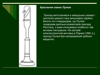 Креслення лампи Пулюя


   Прилад виготовлявся в заводських умовах і
  протягом деякого часу випускався серійно.
  Багато хто стверджував, що Пулюй
  подарував декілька екземплярів приладу
  Рентгену, з яким спілкувався особисто і вів
  активне листування. На світовій
  електротехнічній виставці в Парижі (1881 р.)
  прилад Пулюя був нагороджений срібною
  медаллю.
 