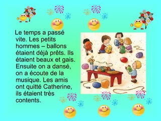 Le temps a passé
vite. Les petits
hommes – ballons
étaient déjà prêts. Ils
étaient beaux et gais.
Ensuite on a dansé,
on a écoute de la
musique. Les amis
ont quitté Catherine,
ils étaient très
contents.
 