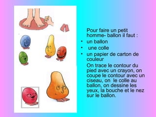 Pour faire un petit
  homme- ballon il faut :
• un ballon
• une colle
• un papier de carton de
  couleur
  On trace le contour du
  pied avec un crayon, on
  coupe le contour avec un
  ciseau, on le colle au
  ballon, on dessine les
  yeux, la bouche et le nez
  sur le ballon.
 