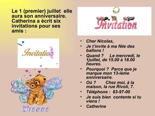 Le 1 (premier) juillet elle
aura son anniversaire.
Catherina a écrit six
invitations pour ses
amis :
                              •   Cher Nicolas,
                              •   Je t’invite à ma fête des
                                  ballons !
                              •   Quand ? Le mercredi, le
                                  1juillet, de 15.00 à 18.00
                                  heures.
                              •   Pourquoi ? Parce que je
                                  marque mon 13-ième
                                  anniversaire.
                              •   Où ?       Chez moi, à la
                                  maison, la rue Rivoli, 7.
                              •   Téléphone : 83-97-00
                              •   Je suis bien contente si tu
                                  viens !
                              •   Catherine.
 
