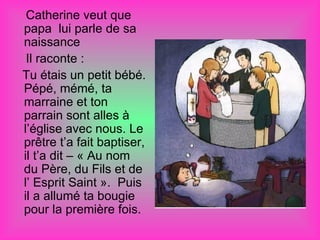 Catherine veut que
papa lui parle de sa
naissance
 Il raconte :
Tu étais un petit bébé.
Pépé, mémé, ta
marraine et ton
parrain sont alles à
l’église avec nous. Le
prêtre t’a fait baptiser,
il t’a dit – « Au nom
du Père, du Fils et de
l’ Esprit Saint ». Puis
il a allumé ta bougie
pour la première fois.
 