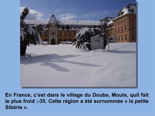 En France, c’est dans le village du Doubs, Mouts, quíl fait
le plus froid :-35. Cette région a été surnommée « la petite
Sibérie ».
 