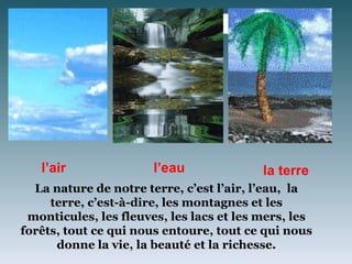 l’air




   l’air               l’eau               la terre
  La nature de notre terre, c’est l’air, l’eau, la
     terre, c’est-à-dire, les montagnes et les
 monticules, les fleuves, les lacs et les mers, les
forêts, tout ce qui nous entoure, tout ce qui nous
      donne la vie, la beauté et la richesse.
 