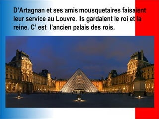 D’Artagnan et ses amis mousquetaires faisaient
leur service au Louvre. Ils gardaient le roi et la
reine. C’ est l’ancien palais des rois.
 