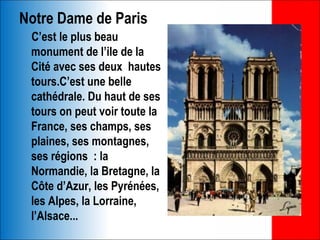 Notre Dame de Paris
 C’est le plus beau
 monument de l’ile de la
 Cité avec ses deux hautes
 tours.C’est une belle
 cathédrale. Du haut de ses
 tours on peut voir toute la
 France, ses champs, ses
 plaines, ses montagnes,
 ses régions : la
 Normandie, la Bretagne, la
 Côte d’Azur, les Pyrénées,
 les Alpes, la Lorraine,
 l’Alsace...
 