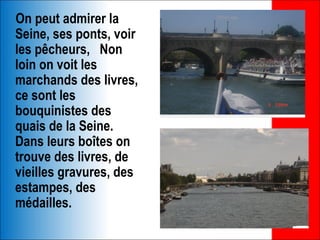 On peut admirer la
Seine, ses ponts, voir
les pêcheurs, Non
loin on voit les
marchands des livres,
ce sont les
bouquinistes des
quais de la Seine.
Dans leurs boîtes on
trouve des livres, de
vieilles gravures, des
estampes, des
médailles.
 