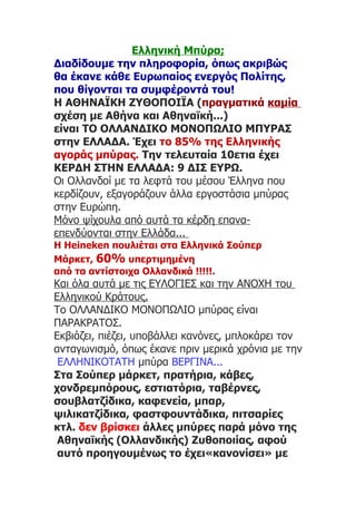 Ελληνική Μπύρα;
Διαδίδουμε την πληροφορία, όπως ακριβώς
θα έκανε κάθε Ευρωπαίος ενεργός Πολίτης,
που θίγονται τα συμφέροντά του!
Η ΑΘΗΝΑΪΚΗ ΖΥΘΟΠΟΙΪΑ (πραγματικά καμία
σχέση με Αθήνα και Αθηναϊκή...)
είναι TO ΟΛΛΑΝΔΙΚΟ ΜΟΝΟΠΩΛΙΟ ΜΠΥΡΑΣ
στην ΕΛΛΑΔΑ. Έχει το 85% της Ελληνικής
αγοράς μπύρας. Την τελευταία 10ετια έχει
ΚΕΡΔΗ ΣΤΗΝ ΕΛΛΑΔΑ: 9 ΔΙΣ ΕΥΡΩ.
Οι Ολλανδοί με τα λεφτά του μέσου Έλληνα που
κερδίζουν, εξαγοράζουν άλλα εργοστάσια μπύρας
στην Ευρώπη.
Μόνο ψίχουλα από αυτά τα κέρδη επανα-
επενδύονται στην Ελλάδα...
Η Ηeineken πουλιέται στα Ελληνικά Σούπερ
Μάρκετ, 60% υπερτιμημένη
από τα αντίστοιχα Oλλανδικά !!!!!.
Και όλα αυτά με τις ΕΥΛΟΓΙΕΣ και την ΑΝΟΧΗ του
Ελληνικού Κράτους.
Το ΟΛΛΑΝΔΙΚΟ ΜΟΝΟΠΩΛΙΟ μπύρας είναι
ΠΑΡΑΚΡΑΤΟΣ.
Εκβιάζει, πιέζει, υποβάλλει κανόνες, μπλοκάρει τον
ανταγωνισμό, όπως έκανε πριν μερικά χρόνια με την
 ΕΛΛΗΝΙΚΟΤΑΤΗ μπύρα ΒΕΡΓΙΝΑ...
Στα Σούπερ μάρκετ, πρατήρια, κάβες,
χονδρεμπόρους, εστιατόρια, ταβέρνες,
σουβλατζίδικα, καφενεία, μπαρ,
ψιλικατζίδικα, φαστφουντάδικα, πιτσαρίες
κτλ. δεν βρίσκει άλλες μπύρες παρά μόνο της
 Αθηναϊκής (Ολλανδικής) Ζυθοποιίας, αφού
 αυτό προηγουμένως το έχει«κανονίσει» με
 