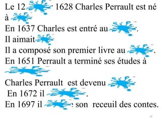 Le 12 janvier 1628 Charles Perrault est né
à Paris.
En 1637 Charles est entré au collège.
Il aimait lire.
Il a composé son premier livre au college.
En 1651 Perrault a terminé ses études à
l’Université.
Charles Perrault est devenu avocat.
 En 1672 il s’est marié.
En 1697 il a publié son receuil des contes.
                                        10
 