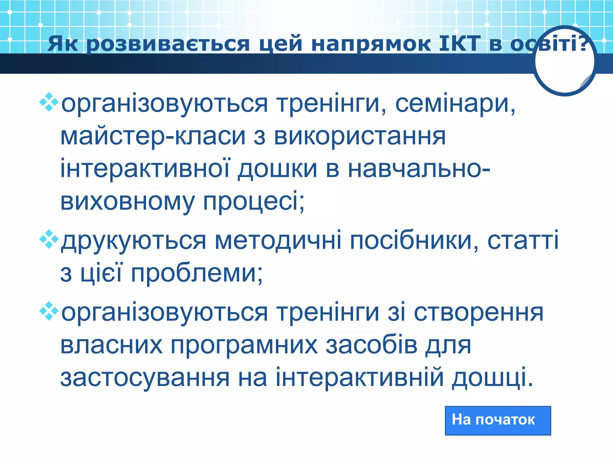 Як розвивається цей напрямок ІКТ в освіті?

організовуються тренінги, семінари,
 майстер-класи з використання
 інтерактивної дошки в навчально-
 виховному процесі;
друкуються методичні посібники, статті
 з цієї проблеми;
організовуються тренінги зі створення
 власних програмних засобів для
 застосування на інтерактивній дошці.
                               На початок
 