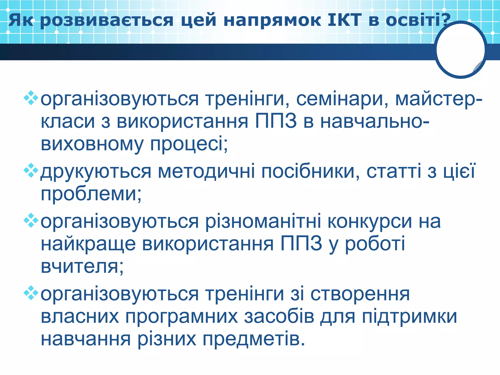 Як розвивається цей напрямок ІКТ в освіті?



 організовуються тренінги, семінари, майстер-
  класи з використання ППЗ в навчально-
  виховному процесі;
 друкуються методичні посібники, статті з цієї
  проблеми;
 організовуються різноманітні конкурси на
  найкраще використання ППЗ у роботі
  вчителя;
 організовуються тренінги зі створення
  власних програмних засобів для підтримки
  навчання різних предметів.
 
