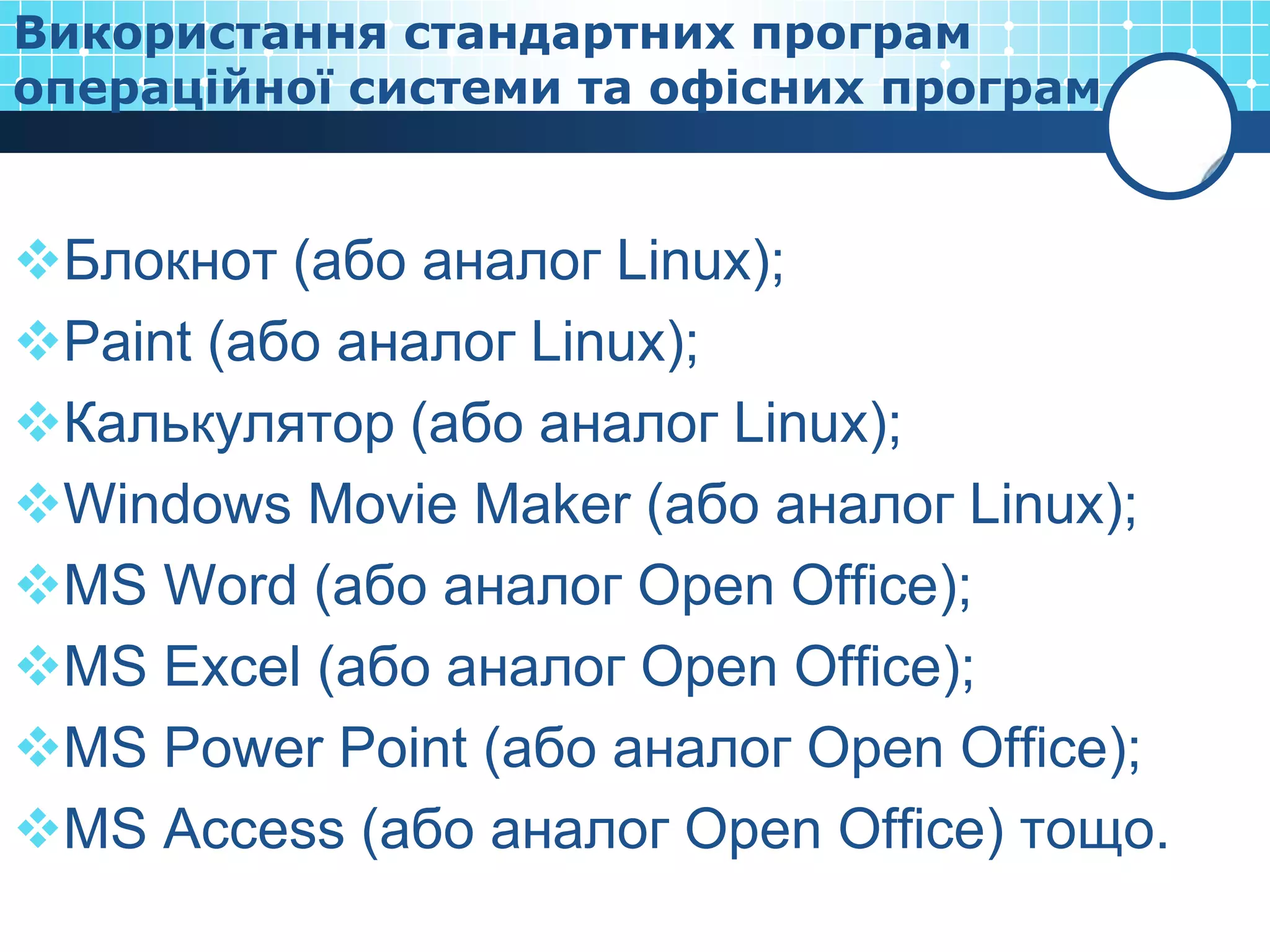 Використання стандартних програм
операційної системи та офісних програм


Блокнот (або аналог Linux);
Paint (або аналог Linux);
Калькулятор (або аналог Linux);
Windows Movie Maker (або аналог Linux);
MS Word (або аналог Open Office);
MS Excel (або аналог Open Office);
MS Power Point (або аналог Open Office);
MS Access (або аналог Open Office) тощо.
 