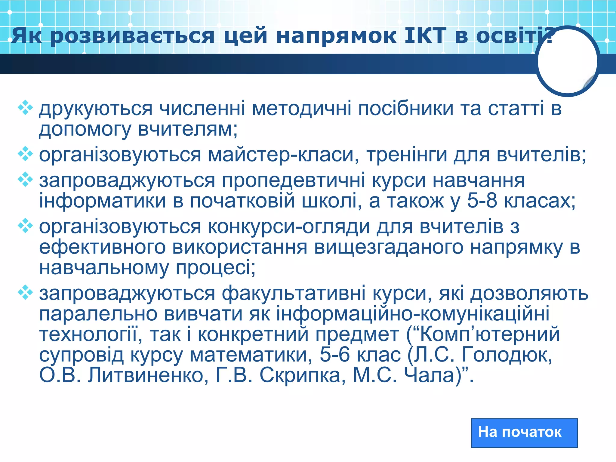 Як розвивається цей напрямок ІКТ в освіті?


 друкуються численні методичні посібники та статті в
  допомогу вчителям;
 організовуються майстер-класи, тренінги для вчителів;
 запроваджуються пропедевтичні курси навчання
  інформатики в початковій школі, а також у 5-8 класах;
 організовуються конкурси-огляди для вчителів з
  ефективного використання вищезгаданого напрямку в
  навчальному процесі;
 запроваджуються факультативні курси, які дозволяють
  паралельно вивчати як інформаційно-комунікаційні
  технології, так і конкретний предмет (“Комп’ютерний
  супровід курсу математики, 5-6 клас (Л.С. Голодюк,
  О.В. Литвиненко, Г.В. Скрипка, М.С. Чала)”.

                                            На початок
 