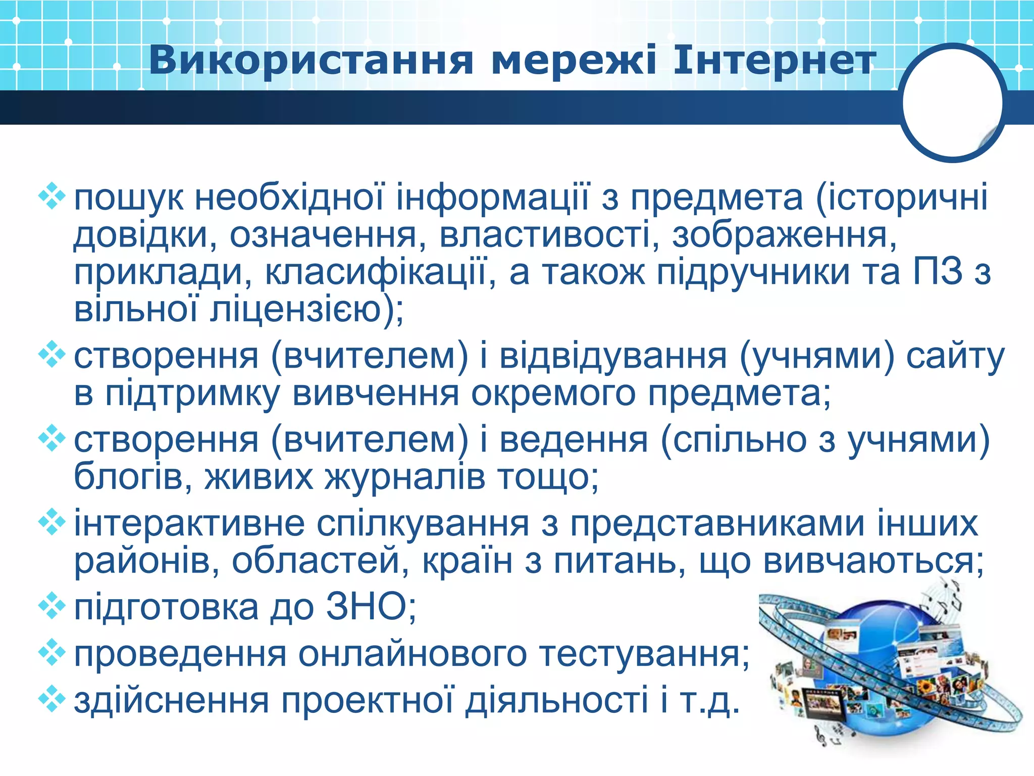 Використання мережі Інтернет


 пошук необхідної інформації з предмета (історичні
  довідки, означення, властивості, зображення,
  приклади, класифікації, а також підручники та ПЗ з
  вільної ліцензією);
 створення (вчителем) і відвідування (учнями) сайту
  в підтримку вивчення окремого предмета;
 створення (вчителем) і ведення (спільно з учнями)
  блогів, живих журналів тощо;
 інтерактивне спілкування з представниками інших
  районів, областей, країн з питань, що вивчаються;
 підготовка до ЗНО;
 проведення онлайнового тестування;
 здійснення проектної діяльності і т.д.
 