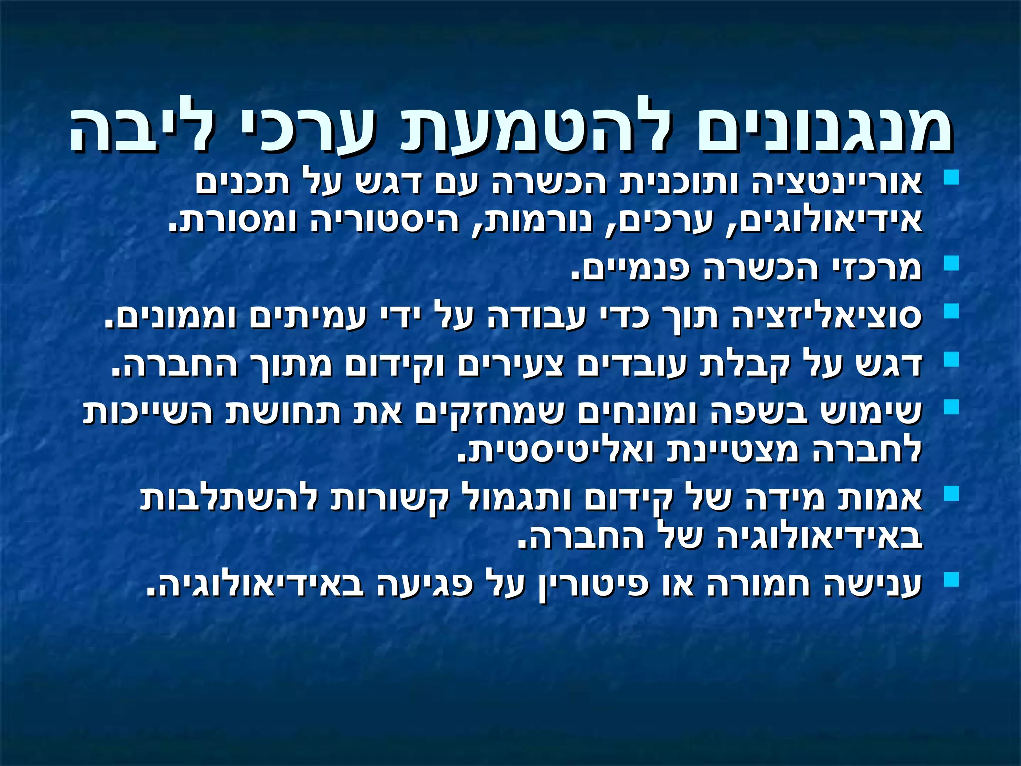 ‫מנגנונים להטמעת ערכי ליבה‬
       ‫אוריינטציה ותוכנית הכשרה עם דגש על תכנים‬     ‫‪‬‬
     ‫אידיאולוגים, ערכים, נורמות, היסטוריה ומסורת.‬
                             ‫מרכזי הכשרה פנמיים.‬    ‫‪‬‬

 ‫סוציאליזציה תוך כדי עבודה על ידי עמיתים וממונים.‬   ‫‪‬‬

  ‫דגש על קבלת עובדים צעירים וקידום מתוך החברה.‬      ‫‪‬‬

‫שימוש בשפה ומונחים שמחזקים את תחושת השייכות‬         ‫‪‬‬
                      ‫לחברה מצטיינת ואליטיסטית.‬
    ‫אמות מידה של קידום ותגמול קשורות להשתלבות‬       ‫‪‬‬
                          ‫באידיאולוגיה של החברה.‬
    ‫ענישה חמורה או פיטורין על פגיעה באידיאולוגיה.‬   ‫‪‬‬
 