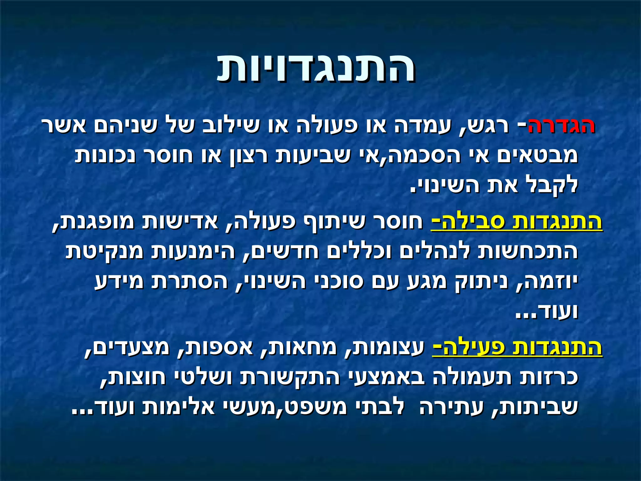 ‫התנגדויות‬
‫הגדרה- רגש, עמדה או פעולה או שילוב של שניהם אשר‬
   ‫מבטאים אי הסכמה,אי שביעות רצון או חוסר נכונות‬
                                  ‫לקבל את השינוי.‬
 ‫התנגדות סבילה- חוסר שיתוף פעולה, אדישות מופגנת,‬
  ‫התכחשות לנהלים וכללים חדשים, הימנעות מנקיטת‬
      ‫יוזמה, ניתוק מגע עם סוכני השינוי, הסתרת מידע‬
                                            ‫ועוד...‬
     ‫התנגדות פעילה- עצומות, מחאות, אספות, מצעדים,‬
       ‫כרזות תעמולה באמצעי התקשורת ושלטי חוצות,‬
   ‫שביתות, עתירה לבתי משפט,מעשי אלימות ועוד...‬
 