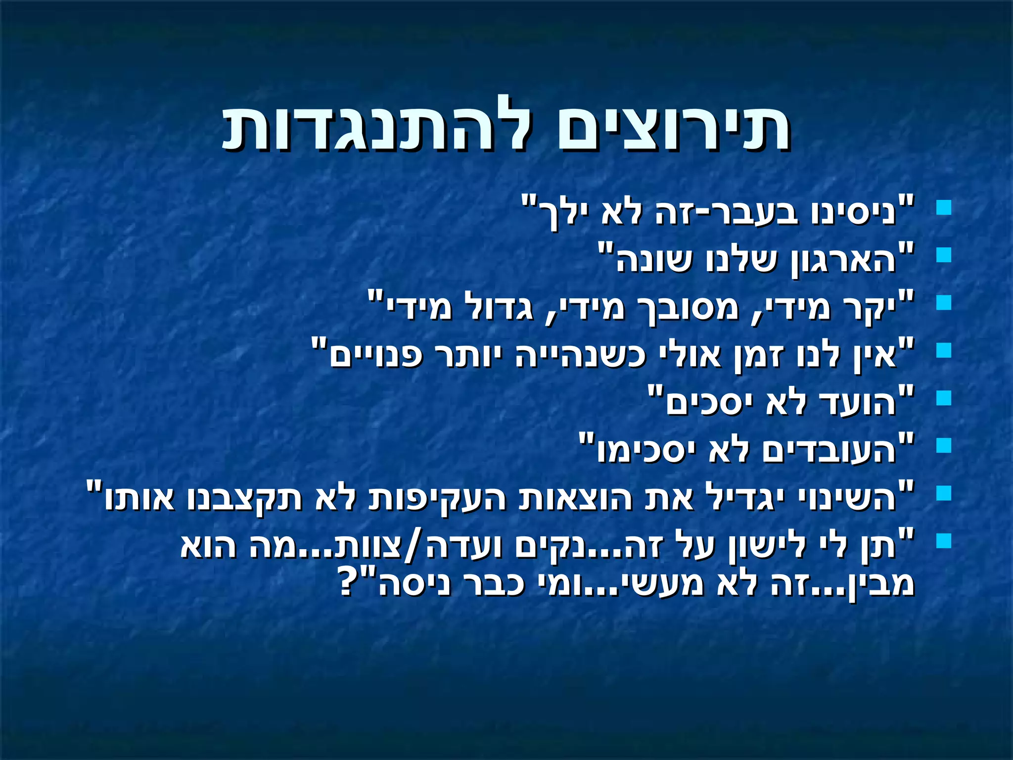 ‫תירוצים להתנגדות‬
                          ‫"ניסינו בעבר-זה לא ילך"‬     ‫‪‬‬

                               ‫"הארגון שלנו שונה"‬     ‫‪‬‬

                ‫"יקר מידי, מסובך מידי, גדול מידי"‬     ‫‪‬‬

             ‫"אין לנו זמן אולי כשנהייה יותר פנויים"‬   ‫‪‬‬

                                  ‫"הועד לא יסכים"‬     ‫‪‬‬

                              ‫"העובדים לא יסכימו"‬     ‫‪‬‬

‫"השינוי יגדיל את הוצאות העקיפות לא תקצבנו אותו"‬       ‫‪‬‬

     ‫"תן לי לישון על זה...נקים ועדה/צוות...מה הוא‬     ‫‪‬‬
              ‫מבין...זה לא מעשי...ומי כבר ניסה"?‬
 
